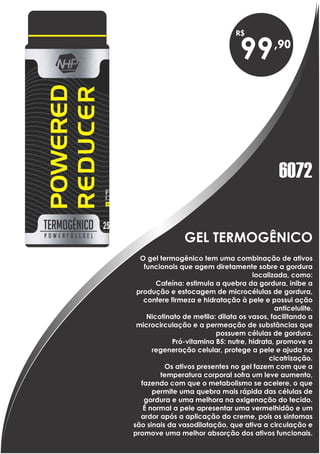 GEL TERMOGÊNICO
99
O gel termogênico tem uma combinação de ativos
funcionais que agem diretamente sobre a gordura
localizada, como:
Cafeína: estimula a quebra da gordura, inibe a
produção e estocagem de microcélulas de gordura,
confere firmeza e hidratação à pele e possui ação
anticelulite.
Nicotinato de metila: dilata os vasos, facilitando a
microcirculação e a permeação de substâncias que
possuem células de gordura.
Pró-vitamina B5: nutre, hidrata, promove a
regeneração celular, protege a pele e ajuda na
cicatrização.
Os ativos presentes no gel fazem com que a
temperatura corporal sofra um leve aumento,
fazendo com que o metabolismo se acelere, o que
permite uma quebra mais rápida das células de
gordura e uma melhora na oxigenação do tecido.
É normal a pele apresentar uma vermelhidão e um
ardor após a aplicação do creme, pois os sintomas
são sinais da vasodilatação, que ativa a circulação e
promove uma melhor absorção dos ativos funcionais.
6072
 