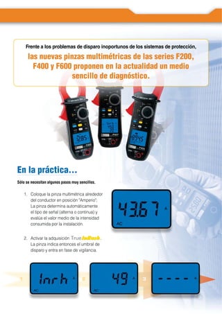 En la práctica…
Sólo se necesitan algunos pasos muy sencillos.
1. Coloque la pinza multimétrica alrededor
del conductor en posición "Amperio";
La pinza determina automáticamente
el tipo de señal (alterna o continua) y
evalúa el valor medio de la intensidad
consumida por la instalación.
Frente a los problemas de disparo inoportunos de los sistemas de protección,
las nuevas pinzas multimétricas de las series F200,
F400 y F600 proponen en la actualidad un medio
sencillo de diagnóstico.
2. Activar la adquisición .
La pinza indica entonces el umbral de
disparo y entra en fase de vigilancia.
La fonctionLLa fonction
1 2 3
 