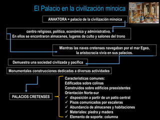 centro religioso, político, económico y administrativo.
En ellos se encontraron almacenes, lugares de culto y salones del trono
Mientras las naves cretenses navegaban por el mar Egeo,
la aristocracia vivía en sus palacios.
Demuestra una sociedad civilizada y pacífica
ANAKTORA = palacio de la civilización minoica
El Palacio en la civilización minoica
Monumentales construcciones dedicadas a diversas actividades
Características comunes:
Edificados sobre colinas
Construidos sobre edificios preexistentes
Orientación Norte-sur
 disposición a partir de un patio central
 Pisos comunicados por escaleras
 Abundancia de almacenes y habitaciones
 Materiales: piedra y madera
 Elemento de soporte: columna
PALACIOS CRETENSES
 