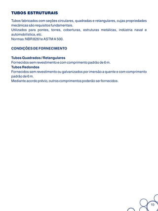 TUBOS ESTRUTURAIS
Tubos fabricados com seções circulares, quadradas e retangulares, cujas propriedades
mecânicas são requisitos fundamentais.
Utilizados para pontes, torres, coberturas, estruturas metálicas, indústria naval e
automobilística, etc.
Normas: NBR 8261e ASTM A 500.

CONDIÇÕES DE FORNECIMENTO

Tubos Quadrados / Retangulares
Fornecidos sem revestimento e com comprimento padrão de 6 m.
Tubos Redondos
Fornecidos sem revestimento ou galvanizados por imersão a quente e com comprimento
padrão de 6 m.
Mediante acordo prévio, outros comprimentos poderão ser fornecidos.




                                                                                       10
 