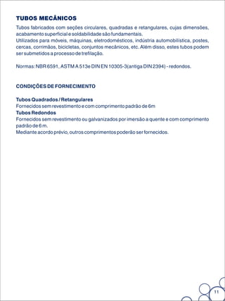 TUBOS MECÂNICOS
Tubos fabricados com seções circulares, quadradas e retangulares, cujas dimensões,
acabamento superficial e soldabilidade são fundamentais.
Utilizados para móveis, máquinas, eletrodomésticos, indústria automobilística, postes,
cercas, corrimãos, bicicletas, conjuntos mecânicos, etc. Além disso, estes tubos podem
ser submetidos a processo de trefilação.

Normas: NBR 6591, ASTM A 513e DIN EN 10305-3(antiga DIN 2394) - redondos.



CONDIÇÕES DE FORNECIMENTO

Tubos Quadrados / Retangulares
Fornecidos sem revestimento e com comprimento padrão de 6m
Tubos Redondos
Fornecidos sem revestimento ou galvanizados por imersão a quente e com comprimento
padrão de 6 m.
Mediante acordo prévio, outros comprimentos poderão ser fornecidos.




                                                                                         11
 