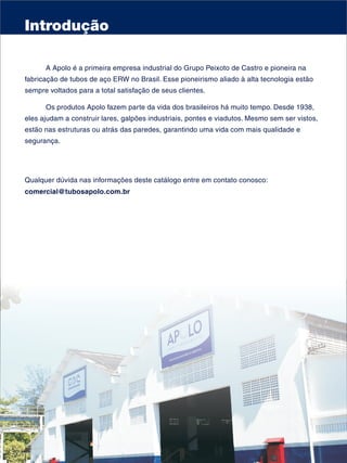 Introdução

      A Apolo é a primeira empresa industrial do Grupo Peixoto de Castro e pioneira na
fabricação de tubos de aço ERW no Brasil. Esse pioneirismo aliado à alta tecnologia estão
sempre voltados para a total satisfação de seus clientes.

      Os produtos Apolo fazem parte da vida dos brasileiros há muito tempo. Desde 1938,
eles ajudam a construir lares, galpões industriais, pontes e viadutos. Mesmo sem ser vistos,
estão nas estruturas ou atrás das paredes, garantindo uma vida com mais qualidade e
segurança.




Qualquer dúvida nas informações deste catálogo entre em contato conosco:
comercial@tubosapolo.com.br
 