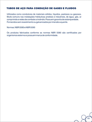 TUBOS DE AÇO PARA CONDUÇÃO DE GASES E FLUIDOS

Utilizados como condutores de materiais sólidos, líquidos, pastosos ou gasosos.
Muito comuns nas instalações hidráulicas prediais e industriais, de água, gás, ar
comprimido e redes de combate a incêndio. Possuem garantia de estanqueidade.
Fornecidos sem revestimento ou galvanizados por imersão a quente.

Normas: NBR 5580 e NBR 5590

Os produtos fabricados conforme as normas NBR 5580 são certificados por
organismos externos e possuem marca de conformidade.




                                                                                    03
 