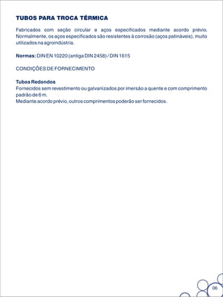 TUBOS PARA TROCA TÉRMICA

Fabricados com seção circular e aços especificados mediante acordo prévio.
Normalmente, os aços especificados são resistentes à corrosão (aços patináveis), muito
utilizados na agroindústria.

Normas: DIN EN 10220 (antiga DIN 2458) / DIN 1615

CONDIÇÕES DE FORNECIMENTO

Tubos Redondos
Fornecidos sem revestimento ou galvanizados por imersão a quente e com comprimento
padrão de 6 m.
Mediante acordo prévio, outros comprimentos poderão ser fornecidos.




                                                                                         06
 