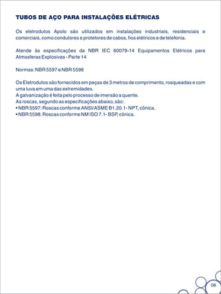 TUBOS DE AÇO PARA INSTALAÇÕES ELÉTRICAS

Os eletrodutos Apolo são utilizados em instalações industriais, residenciais e
comerciais, como condutores e protetores de cabos, fios elétricos e de telefonia.

Atende às especificações da NBR IEC 60079-14 Equipamentos Elétricos para
Atmosferas Explosivas - Parte 14

Normas: NBR 5597 e NBR 5598

Os Eletrodutos são fornecidos em peças de 3 metros de comprimento, rosqueadas e com
uma luva em uma das extremidades.
A galvanização é feita pelo processo de imersão a quente.
As roscas, segundo as especificações abaixo, são:
• NBR 5597: Roscas conforme ANSI/ASME B1.20.1- NPT, cônica.
• NBR 5598: Roscas conforme NM ISO 7.1- BSP, cônica.




                                                                                      08
 