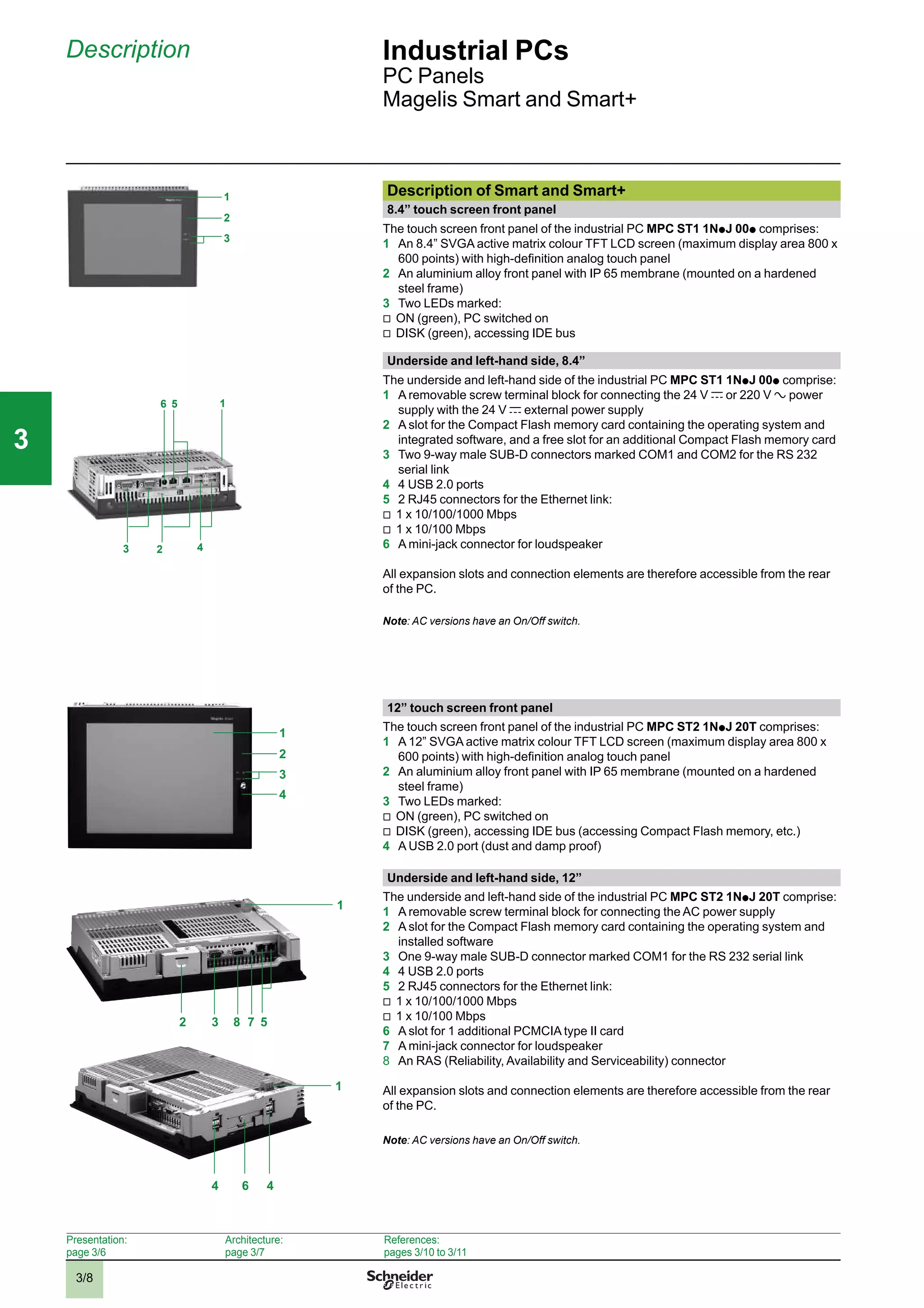 3/8
Description Industrial PCs
PC Panels
Magelis Smart and Smart+
Description of Smart and Smart+
8.4” touch screen front panel
The touch screen front panel of the industrial PC MPC ST1 1Np J 00p comprises:
1 An 8.4” SVGA active matrix colour TFT LCD screen (maximum display area 800 x
600 points) with high-deﬁnition analog touch panel
2 An aluminium alloy front panel with IP 65 membrane (mounted on a hardened
steel frame)
3 Two LEDs marked:
v
ON (green), PC switched on
v
DISK (green), accessing IDE bus
Underside and left-hand side, 8.4”
The underside and left-hand side of the industrial PC MPC ST1 1Np J 00p comprise:
1 A removable screw terminal block for connecting the 24 V c or 220 V a power
supply with the 24 V c external power supply
2 A slot for the Compact Flash memory card containing the operating system and
integrated software, and a free slot for an additional Compact Flash memory card
3 Two 9-way male SUB-D connectors marked COM1 and COM2 for the RS 232
serial link
4 4 USB 2.0 ports
5 2 RJ45 connectors for the Ethernet link:
v
1 x 10/100/1000 Mbps
v
1 x 10/100 Mbps
6 A mini-jack connector for loudspeaker
All expansion slots and connection elements are therefore accessible from the rear
of the PC.
Note: AC versions have an On/Off switch.
12” touch screen front panel
The touch screen front panel of the industrial PC MPC ST2 1Np J 20T comprises:
1 A 12” SVGA active matrix colour TFT LCD screen (maximum display area 800 x
600 points) with high-deﬁnition analog touch panel
2 An aluminium alloy front panel with IP 65 membrane (mounted on a hardened
steel frame)
3 Two LEDs marked:
v
ON (green), PC switched on
v
DISK (green), accessing IDE bus (accessing Compact Flash memory, etc.)
4 A USB 2.0 port (dust and damp proof)
Underside and left-hand side, 12”
The underside and left-hand side of the industrial PC MPC ST2 1Np J 20T comprise:
1 A removable screw terminal block for connecting the AC power supply
2 A slot for the Compact Flash memory card containing the operating system and
installed software
3 One 9-way male SUB-D connector marked COM1 for the RS 232 serial link
4 4 USB 2.0 ports
5 2 RJ45 connectors for the Ethernet link:
v
1 x 10/100/1000 Mbps
v
1 x 10/100 Mbps
6 A slot for 1 additional PCMCIA type II card
7 A mini-jack connector for loudspeaker
8 An RAS (Reliability, Availability and Serviceability) connector
All expansion slots and connection elements are therefore accessible from the rear
of the PC.
Note: AC versions have an On/Off switch.
1
3
2
3
5
2 4
16
1
3
2
4
1
3 52
4
1
46
78
Presentation:
page 3/6
Architecture:
page 3/7
References:
pages 3/10 to 3/11
2
1
3
4
5
6
7
8
9
10
2
1
3
4
5
6
7
8
9
10
33
 