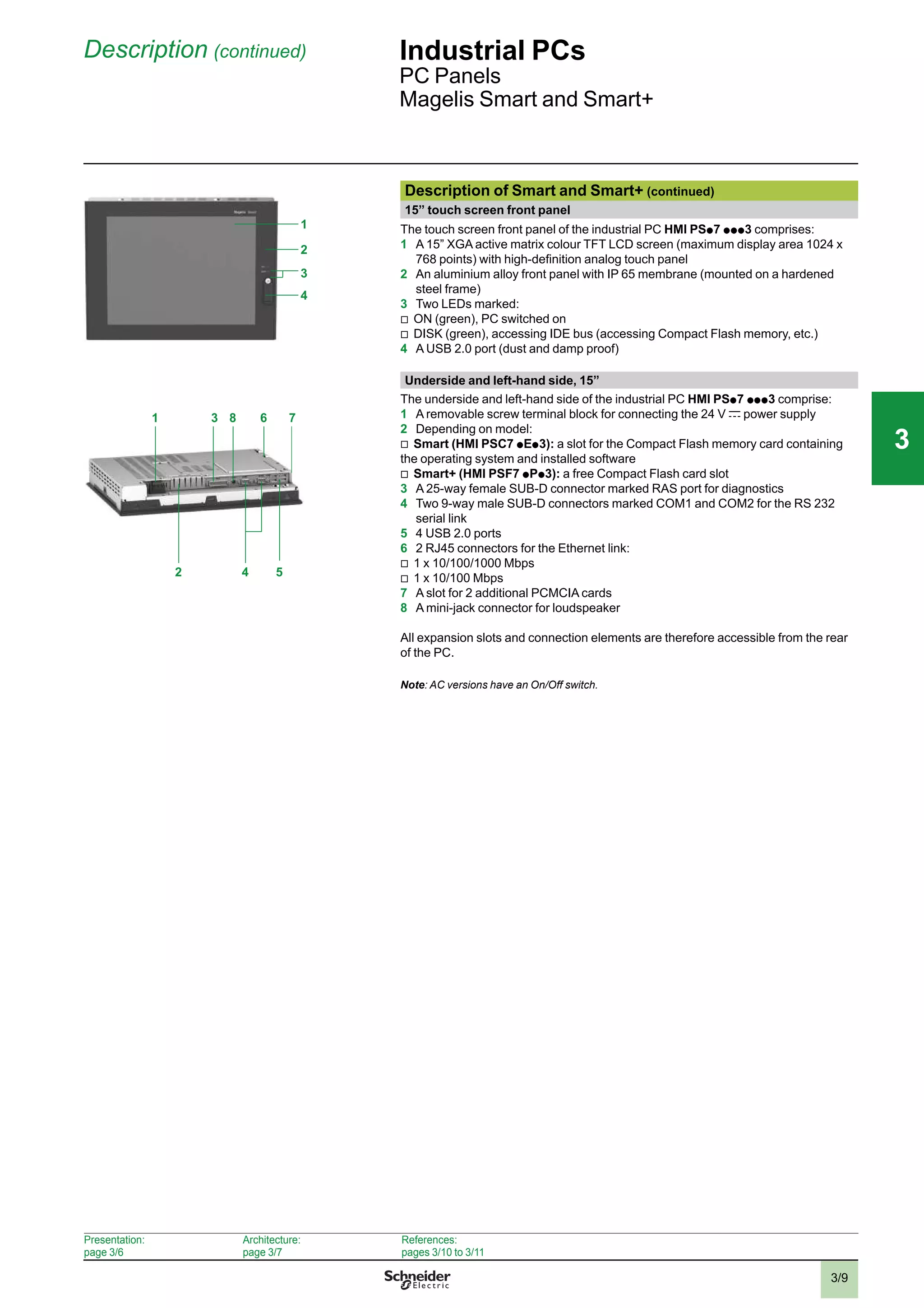 3/9
Description (continued) Industrial PCs
PC Panels
Magelis Smart and Smart+
1
3
2
4
Description of Smart and Smart+ (continued)
15” touch screen front panel
The touch screen front panel of the industrial PC HMI PSp 7 p p p 3 comprises:
1 A 15” XGA active matrix colour TFT LCD screen (maximum display area 1024 x
768 points) with high-deﬁnition analog touch panel
2 An aluminium alloy front panel with IP 65 membrane (mounted on a hardened
steel frame)
3 Two LEDs marked:
v
ON (green), PC switched on
v
DISK (green), accessing IDE bus (accessing Compact Flash memory, etc.)
4 A USB 2.0 port (dust and damp proof)
Underside and left-hand side, 15”
The underside and left-hand side of the industrial PC HMI PSp 7 p p p 3 comprise:
1 A removable screw terminal block for connecting the 24 V c power supply
2 Depending on model:
v
Smart (HMI PSC7 p Ep 3): a slot for the Compact Flash memory card containing
the operating system and installed software
v
Smart+ (HMI PSF7 p Pp 3): a free Compact Flash card slot
3 A 25-way female SUB-D connector marked RAS port for diagnostics
4 Two 9-way male SUB-D connectors marked COM1 and COM2 for the RS 232
serial link
5 4 USB 2.0 ports
6 2 RJ45 connectors for the Ethernet link:
v
1 x 10/100/1000 Mbps
v
1 x 10/100 Mbps
7 A slot for 2 additional PCMCIA cards
8 A mini-jack connector for loudspeaker
All expansion slots and connection elements are therefore accessible from the rear
of the PC.
Note: AC versions have an On/Off switch.
Presentation:
page 3/6
Architecture:
page 3/7
References:
pages 3/10 to 3/11
4 52
81 3 6 7
2
1
3
4
5
6
7
8
9
10
2
1
3
4
5
6
7
8
9
10
33
 