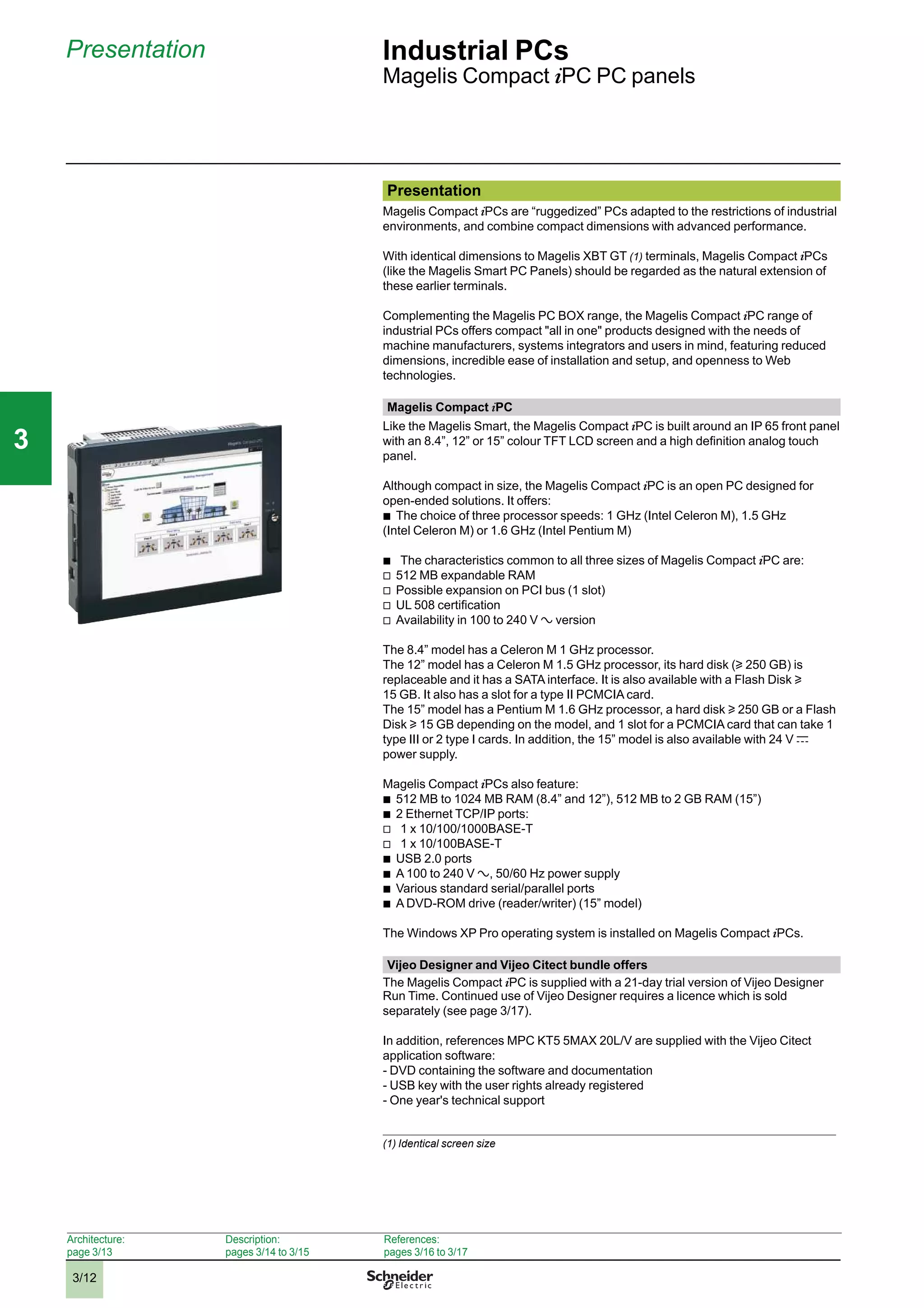 3/12
Presentation Industrial PCs
Magelis Compact iPC PC panels
Presentation
Magelis Compact iPCs are “ruggedized” PCs adapted to the restrictions of industrial
environments, and combine compact dimensions with advanced performance.
With identical dimensions to Magelis XBT GT (1) terminals, Magelis Compact iPCs
(like the Magelis Smart PC Panels) should be regarded as the natural extension of
these earlier terminals.
Complementing the Magelis PC BOX range, the Magelis Compact iPC range of
industrial PCs offers compact "all in one" products designed with the needs of
machine manufacturers, systems integrators and users in mind, featuring reduced
dimensions, incredible ease of installation and setup, and openness to Web
technologies.
Magelis Compact iPC
Like the Magelis Smart, the Magelis Compact iPC is built around an IP 65 front panel
with an 8.4”, 12” or 15” colour TFT LCD screen and a high deﬁnition analog touch
panel.
Although compact in size, the Magelis Compact iPC is an open PC designed for
open-ended solutions. It offers:
b
The choice of three processor speeds: 1 GHz (Intel Celeron M), 1.5 GHz
(Intel Celeron M) or 1.6 GHz (Intel Pentium M)
b
The characteristics common to all three sizes of Magelis Compact iPC are:
v
512 MB expandable RAM
v
Possible expansion on PCI bus (1 slot)
v
UL 508 certiﬁcation
v
Availability in 100 to 240 V a version
The 8.4” model has a Celeron M 1 GHz processor.
The 12” model has a Celeron M 1.5 GHz processor, its hard disk (u 250 GB) is
replaceable and it has a SATA interface. It is also available with a Flash Disk u
15 GB. It also has a slot for a type II PCMCIA card.
The 15” model has a Pentium M 1.6 GHz processor, a hard disk u 250 GB or a Flash
Disk u 15 GB depending on the model, and 1 slot for a PCMCIA card that can take 1
type III or 2 type I cards. In addition, the 15” model is also available with 24 V c
power supply.
Magelis Compact iPCs also feature:
b
512 MB to 1024 MB RAM (8.4” and 12”), 512 MB to 2 GB RAM (15”)
b
2 Ethernet TCP/IP ports:
v
1 x 10/100/1000BASE-T
v
1 x 10/100BASE-T
b
USB 2.0 ports
b
A 100 to 240 V a , 50/60 Hz power supply
b
Various standard serial/parallel ports
b
A DVD-ROM drive (reader/writer) (15” model)
The Windows XP Pro operating system is installed on Magelis Compact iPCs.
Vijeo Designer and Vijeo Citect bundle offers
The Magelis Compact iPC is supplied with a 21-day trial version of Vijeo Designer
Run Time. Continued use of Vijeo Designer requires a licence which is sold
separately (see page 3/17).
In addition, references MPC KT5 5MAX 20L/V are supplied with the Vijeo Citect
application software:
- DVD containing the software and documentation
- USB key with the user rights already registered
- One year's technical support
(1) Identical screen size
Architecture:
page 3/13
Description:
pages 3/14 to 3/15
References:
pages 3/16 to 3/17
2
1
3
4
5
6
7
8
9
10
2
1
3
4
5
6
7
8
9
10
33
 