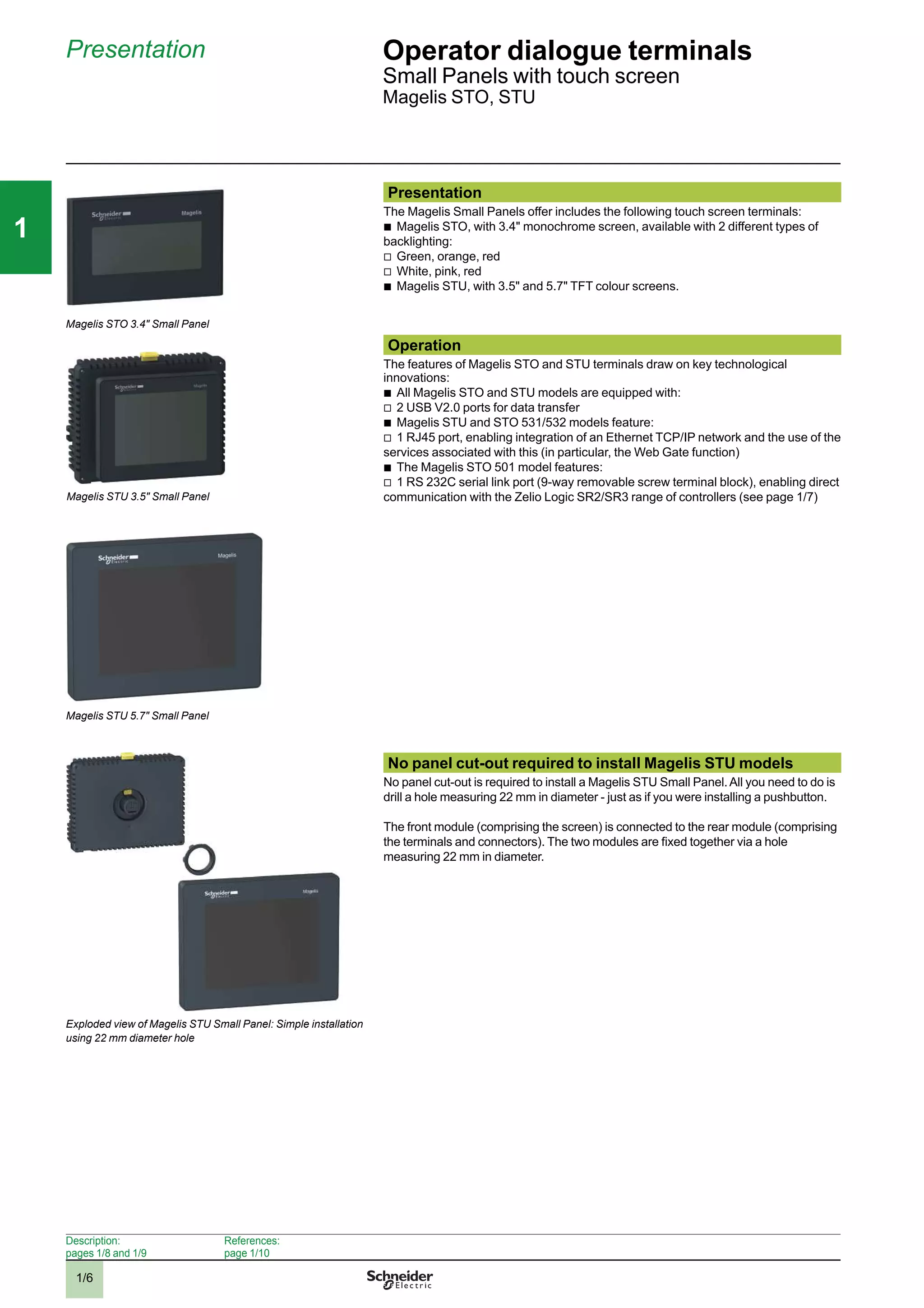 1/6
111
Presentation Operator dialogue terminals 1
Small Panels with touch screen
Magelis STO, STU
Presentation
The Magelis Small Panels offer includes the following touch screen terminals:
b
Magelis STO, with 3.4" monochrome screen, available with 2 different types of
backlighting:
v
Green, orange, red
v
White, pink, red
b
Magelis STU, with 3.5" and 5.7" TFT colour screens.
Operation
The features of Magelis STO and STU terminals draw on key technological
innovations:
b
All Magelis STO and STU models are equipped with:
v
2 USB V2.0 ports for data transfer
b
Magelis STU and STO 531/532 models feature:
v
1 RJ45 port, enabling integration of an Ethernet TCP/IP network and the use of the
services associated with this (in particular, the Web Gate function)
b
The Magelis STO 501 model features:
v
1 RS 232C serial link port (9-way removable screw terminal block), enabling direct
communication with the Zelio Logic SR2/SR3 range of controllers (see page 1/7)
No panel cut-out required to install Magelis STU models
No panel cut-out is required to install a Magelis STU Small Panel.All you need to do is
drill a hole measuring 22 mm in diameter - just as if you were installing a pushbutton.
The front module (comprising the screen) is connected to the rear module (comprising
the terminals and connectors). The two modules are ﬁxed together via a hole
measuring 22 mm in diameter.
Magelis STO 3.4" Small Panel
Exploded view of Magelis STU Small Panel: Simple installation
using 22 mm diameter hole
Description:
pages 1/8 and 1/9
References:
page 1/10
Magelis STU 5.7" Small Panel
Magelis STU 3.5" Small Panel
2
3
4
5
6
7
8
9
10
2
3
4
5
6
7
8
9
10
 