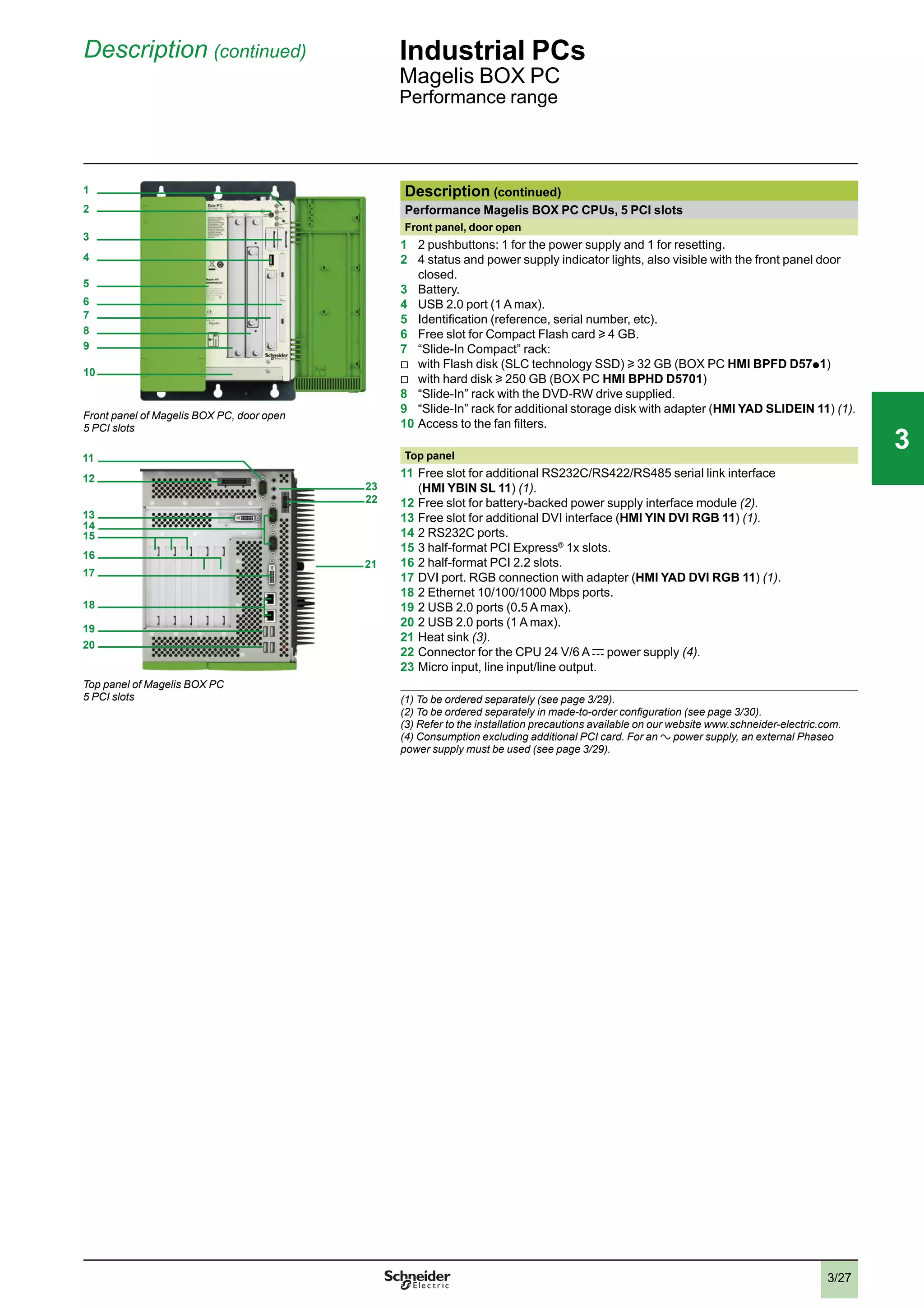 3/27
Description (continued) Industrial PCs
Magelis BOX PC
Performance range
Description (continued)
Performance Magelis BOX PC CPUs, 5 PCI slots
Front panel, door open
1 2 pushbuttons: 1 for the power supply and 1 for resetting.
2 4 status and power supply indicator lights, also visible with the front panel door
closed.
3 Battery.
4 USB 2.0 port (1 A max).
5 Identiﬁcation (reference, serial number, etc).
6 Free slot for Compact Flash card u 4 GB.
7 “Slide-In Compact” rack:
v
with Flash disk (SLC technology SSD) u 32 GB (BOX PC HMI BPFD D57p
1)
v
with hard disk u 250 GB (BOX PC HMI BPHD D5701)
8 “Slide-In” rack with the DVD-RW drive supplied.
9 “Slide-In” rack for additional storage disk with adapter (HMI YAD SLIDEIN 11) (1).
10 Access to the fan ﬁlters.
Top panel
11 Free slot for additional RS232C/RS422/RS485 serial link interface
(HMI YBIN SL 11) (1).
12 Free slot for battery-backed power supply interface module (2).
13 Free slot for additional DVI interface (HMI YIN DVI RGB 11) (1).
14 2 RS232C ports.
15 3 half-format PCI Express®
1x slots.
16 2 half-format PCI 2.2 slots.
17 DVI port. RGB connection with adapter (HMI YAD DVI RGB 11) (1).
18 2 Ethernet 10/100/1000 Mbps ports.
19 2 USB 2.0 ports (0.5 A max).
20 2 USB 2.0 ports (1 A max).
21 Heat sink (3).
22 Connector for the CPU 24 V/6 A c power supply (4).
23 Micro input, line input/line output.
(1) To be ordered separately (see page 3/29).
(2) To be ordered separately in made-to-order conﬁguration (see page 3/30).
(3) Refer to the installation precautions available on our website www.schneider-electric.com.
(4) Consumption excluding additional PCI card. For an a power supply, an external Phaseo
power supply must be used (see page 3/29).
2
1
3
4
5
6
7
8
9
10
Front panel of Magelis BOX PC, door open
5 PCI slots
12
13
14
15
16
17
19
20
18
21
22
23
Top panel of Magelis BOX PC
5 PCI slots
11
2
1
3
4
5
6
7
8
9
10
2
1
3
4
5
6
7
8
9
10
33
 