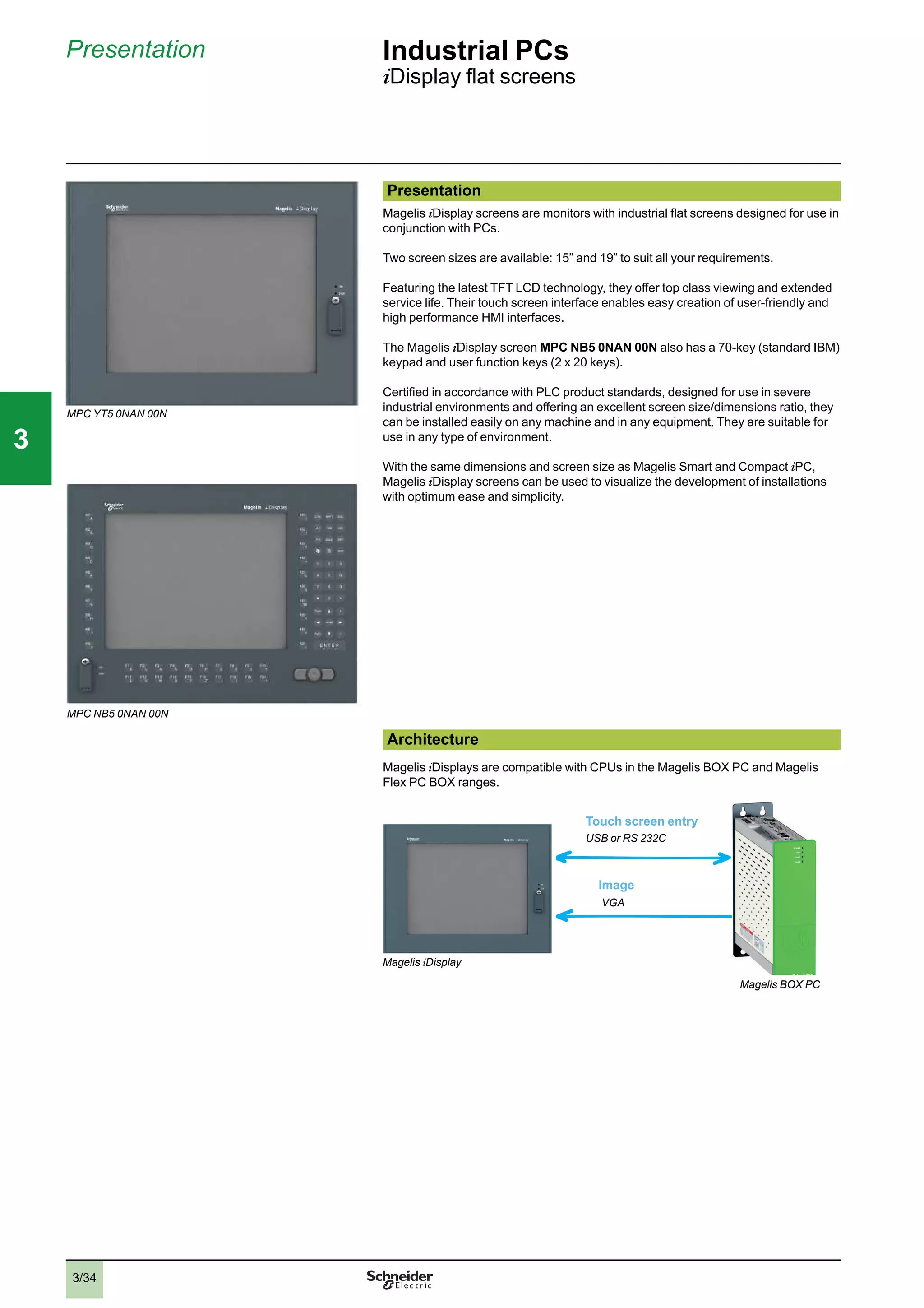3/34
Presentation Industrial PCs
iDisplay ﬂat screens
Presentation
Magelis iDisplay screens are monitors with industrial ﬂat screens designed for use in
conjunction with PCs.
Two screen sizes are available: 15” and 19” to suit all your requirements.
Featuring the latest TFT LCD technology, they offer top class viewing and extended
service life. Their touch screen interface enables easy creation of user-friendly and
high performance HMI interfaces.
The Magelis iDisplay screen MPC NB5 0NAN 00N also has a 70-key (standard IBM)
keypad and user function keys (2 x 20 keys).
Certiﬁed in accordance with PLC product standards, designed for use in severe
industrial environments and offering an excellent screen size/dimensions ratio, they
can be installed easily on any machine and in any equipment. They are suitable for
use in any type of environment.
With the same dimensions and screen size as Magelis Smart and Compact iPC,
Magelis iDisplay screens can be used to visualize the development of installations
with optimum ease and simplicity.
Architecture
Magelis iDisplays are compatible with CPUs in the Magelis BOX PC and Magelis
Flex PC BOX ranges.
VGA
USB or RS 232C
Touch screen entry
Image
MPC YT5 0NAN 00N
MPC NB5 0NAN 00N
Magelis iDisplay
Magelis BOX PC
2
1
3
4
5
6
7
8
9
10
2
1
3
4
5
6
7
8
9
10
33
 