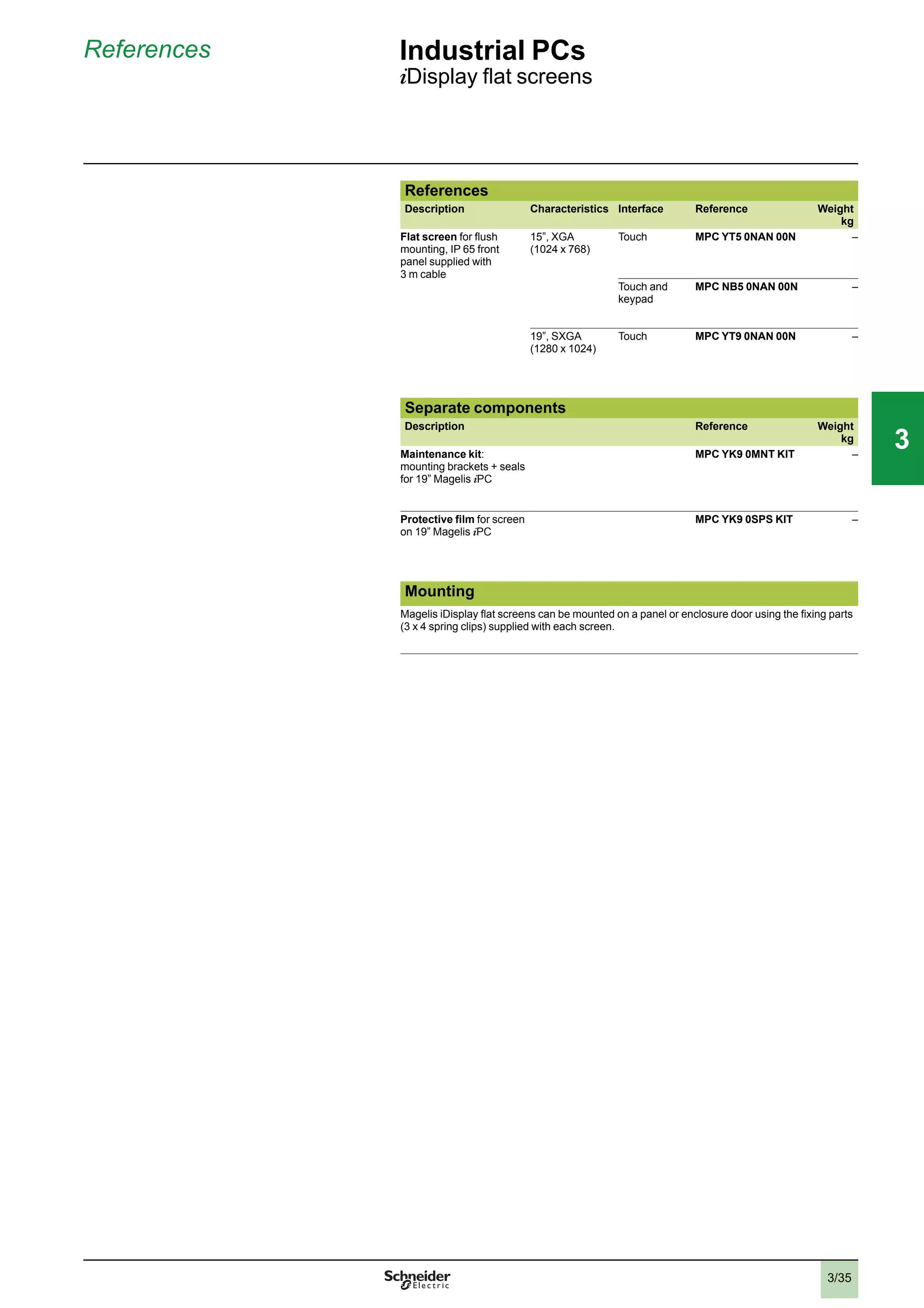 3/35
References Industrial PCs
iDisplay ﬂat screens
References
Description Characteristics Interface Reference Weight
kg
Flat screen for ﬂush
mounting, IP 65 front
panel supplied with
3 m cable
15”, XGA
(1024 x 768)
Touch MPC YT5 0NAN 00N –
Touch and
keypad
MPC NB5 0NAN 00N –
19”, SXGA
(1280 x 1024)
Touch MPC YT9 0NAN 00N –
Separate components
Description Reference Weight
kg
Maintenance kit:
mounting brackets + seals
for 19” Magelis iPC
MPC YK9 0MNT KIT –
Protective ﬁlm for screen
on 19” Magelis iPC
MPC YK9 0SPS KIT –
Mounting
Magelis iDisplay ﬂat screens can be mounted on a panel or enclosure door using the ﬁxing parts
(3 x 4 spring clips) supplied with each screen.
2
1
3
4
5
6
7
8
9
10
2
1
3
4
5
6
7
8
9
10
33
 