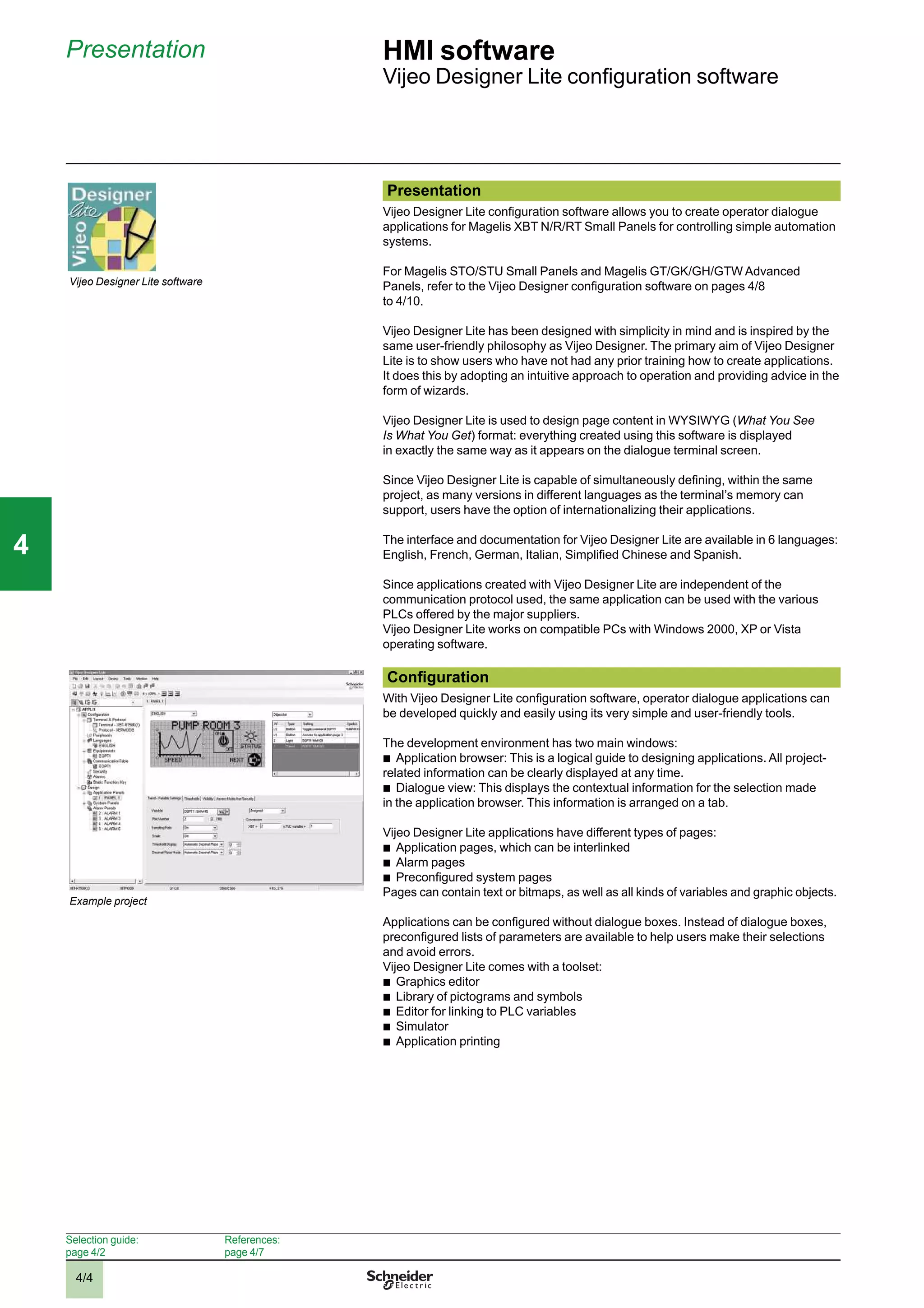 4/4
Presentation HMI software
Vijeo Designer Lite conﬁguration software
Vijeo Designer Lite software
Example project
Presentation
Vijeo Designer Lite conﬁguration software allows you to create operator dialogue
applications for Magelis XBT N/R/RT Small Panels for controlling simple automation
systems.
For Magelis STO/STU Small Panels and Magelis GT/GK/GH/GTW Advanced
Panels, refer to the Vijeo Designer conﬁguration software on pages 4/8
to 4/10.
Vijeo Designer Lite has been designed with simplicity in mind and is inspired by the
same user-friendly philosophy as Vijeo Designer. The primary aim of Vijeo Designer
Lite is to show users who have not had any prior training how to create applications.
It does this by adopting an intuitive approach to operation and providing advice in the
form of wizards.
Vijeo Designer Lite is used to design page content in WYSIWYG (What You See
Is What You Get) format: everything created using this software is displayed
in exactly the same way as it appears on the dialogue terminal screen.
Since Vijeo Designer Lite is capable of simultaneously deﬁning, within the same
project, as many versions in different languages as the terminal’s memory can
support, users have the option of internationalizing their applications.
The interface and documentation for Vijeo Designer Lite are available in 6 languages:
English, French, German, Italian, Simpliﬁed Chinese and Spanish.
Since applications created with Vijeo Designer Lite are independent of the
communication protocol used, the same application can be used with the various
PLCs offered by the major suppliers.
Vijeo Designer Lite works on compatible PCs with Windows 2000, XP or Vista
operating software.
Conﬁguration
With Vijeo Designer Lite conﬁguration software, operator dialogue applications can
be developed quickly and easily using its very simple and user-friendly tools.
The development environment has two main windows:
b
Application browser: This is a logical guide to designing applications. All project-
related information can be clearly displayed at any time.
b
Dialogue view: This displays the contextual information for the selection made
in the application browser. This information is arranged on a tab.
Vijeo Designer Lite applications have different types of pages:
b
Application pages, which can be interlinked
b
Alarm pages
b
Preconﬁgured system pages
Pages can contain text or bitmaps, as well as all kinds of variables and graphic objects.
Applications can be conﬁgured without dialogue boxes. Instead of dialogue boxes,
preconﬁgured lists of parameters are available to help users make their selections
and avoid errors.
Vijeo Designer Lite comes with a toolset:
b
Graphics editor
b
Library of pictograms and symbols
b
Editor for linking to PLC variables
b
Simulator
b
Application printing
Selection guide:
page 4/2
References:
page 4/7
2
1
3
4
5
6
7
8
9
10
2
1
3
4
5
6
7
8
9
10
44
 