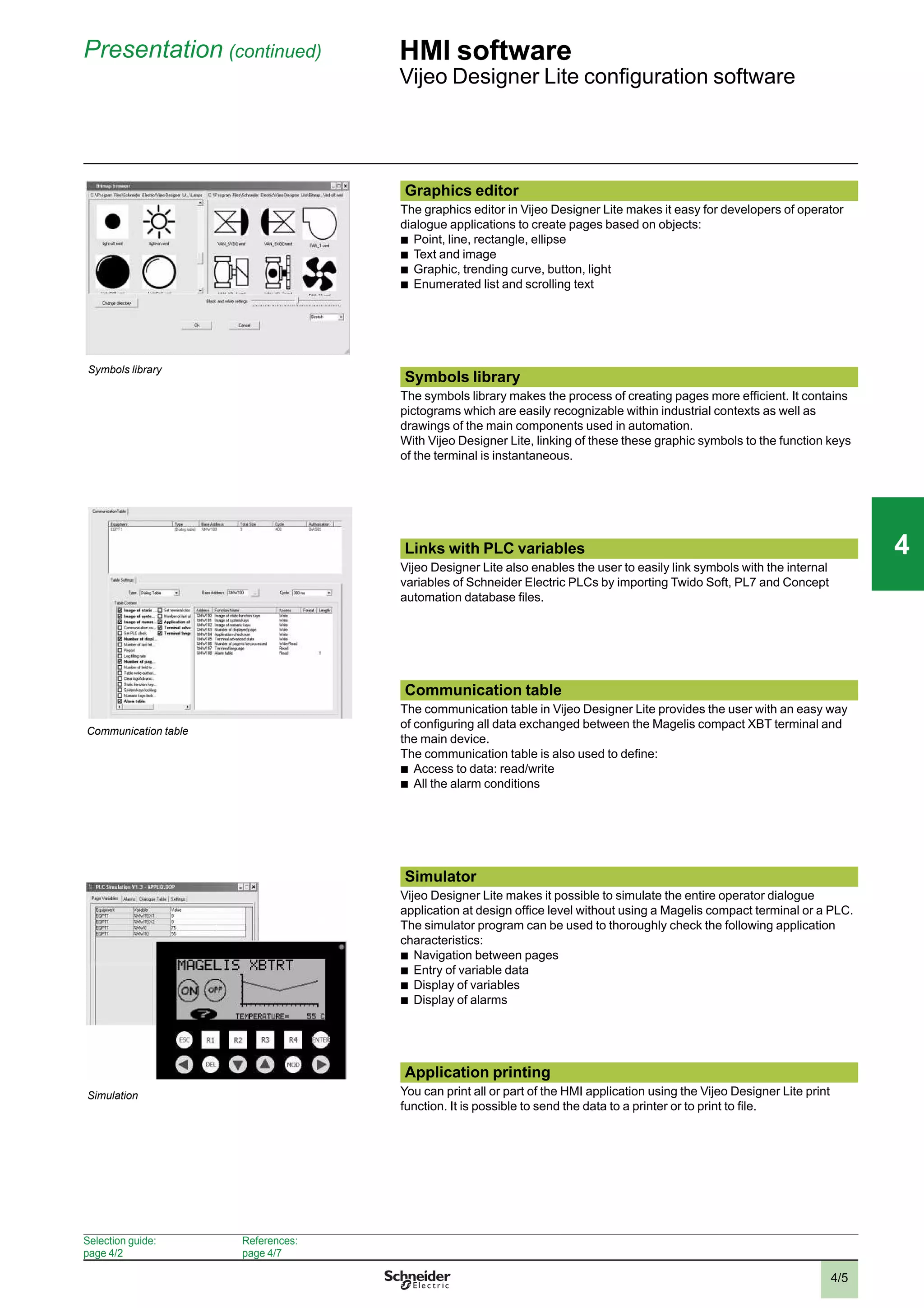 4/5
Presentation (continued) HMI software
Vijeo Designer Lite conﬁguration software
Graphics editor
The graphics editor in Vijeo Designer Lite makes it easy for developers of operator
dialogue applications to create pages based on objects:
b
Point, line, rectangle, ellipse
b
Text and image
b
Graphic, trending curve, button, light
b
Enumerated list and scrolling text
Symbols library
The symbols library makes the process of creating pages more efﬁcient. It contains
pictograms which are easily recognizable within industrial contexts as well as
drawings of the main components used in automation.
With Vijeo Designer Lite, linking of these these graphic symbols to the function keys
of the terminal is instantaneous.
Links with PLC variables
Vijeo Designer Lite also enables the user to easily link symbols with the internal
variables of Schneider Electric PLCs by importing Twido Soft, PL7 and Concept
automation database ﬁles.
Communication table
The communication table in Vijeo Designer Lite provides the user with an easy way
of conﬁguring all data exchanged between the Magelis compact XBT terminal and
the main device.
The communication table is also used to deﬁne:
b
Access to data: read/write
b
All the alarm conditions
Simulator
Vijeo Designer Lite makes it possible to simulate the entire operator dialogue
application at design ofﬁce level without using a Magelis compact terminal or a PLC.
The simulator program can be used to thoroughly check the following application
characteristics:
b
Navigation between pages
b
Entry of variable data
b
Display of variables
b
Display of alarms
Application printing
You can print all or part of the HMI application using the Vijeo Designer Lite print
function. It is possible to send the data to a printer or to print to ﬁle.
Simulation
Selection guide:
page 4/2
References:
page 4/7
Communication table
Symbols library
2
1
3
4
5
6
7
8
9
10
2
1
3
4
5
6
7
8
9
10
44
 