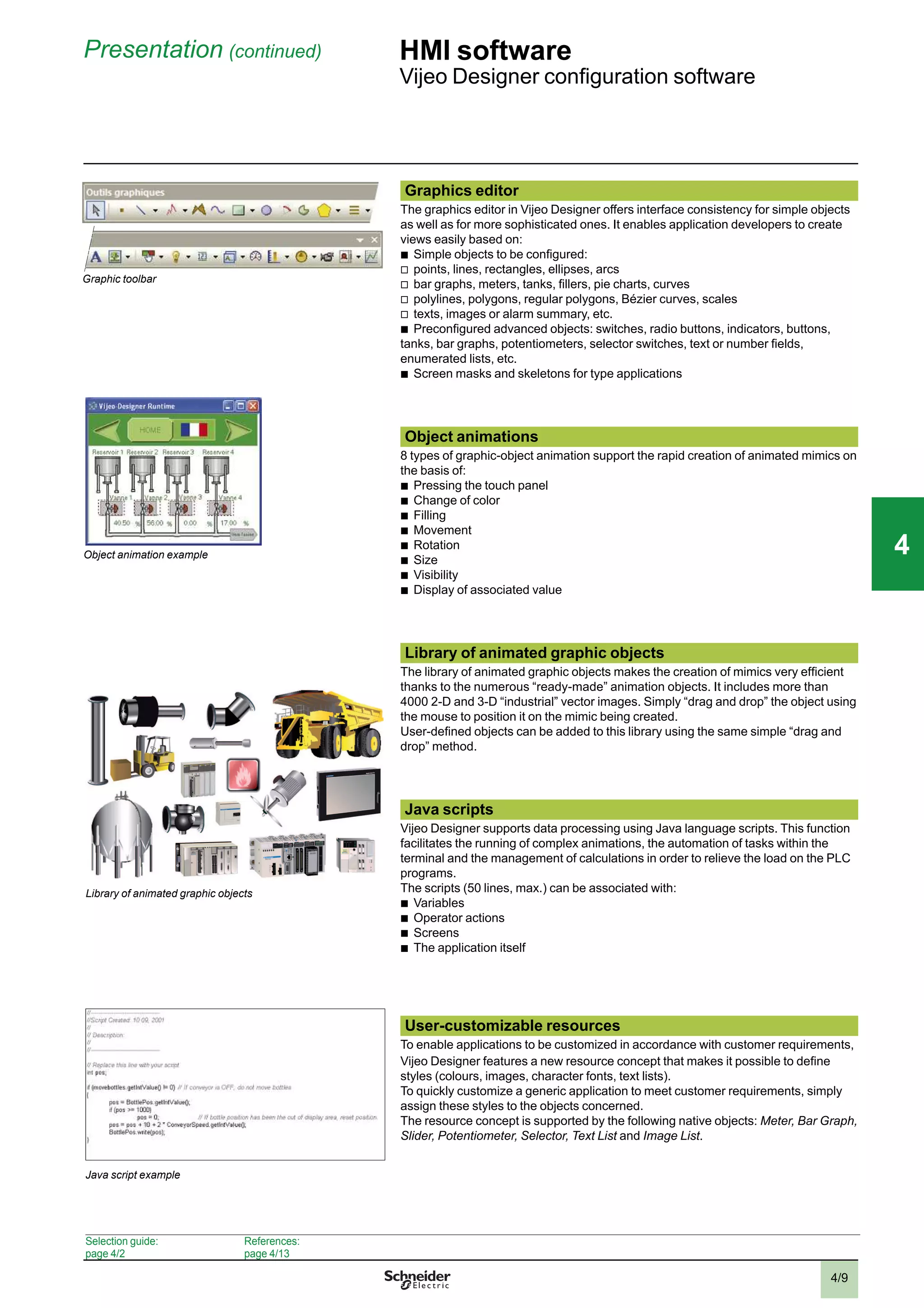 4/9
Presentation (continued) HMI software
Vijeo Designer conﬁguration software
Graphic toolbar
Library of animated graphic objects
Java script example
Graphics editor
The graphics editor in Vijeo Designer offers interface consistency for simple objects
as well as for more sophisticated ones. It enables application developers to create
views easily based on:
b
Simple objects to be conﬁgured:
v
points, lines, rectangles, ellipses, arcs
v
bar graphs, meters, tanks, ﬁllers, pie charts, curves
v
polylines, polygons, regular polygons, Bézier curves, scales
v
texts, images or alarm summary, etc.
b
Preconﬁgured advanced objects: switches, radio buttons, indicators, buttons,
tanks, bar graphs, potentiometers, selector switches, text or number ﬁelds,
enumerated lists, etc.
b
Screen masks and skeletons for type applications
Object animations
8 types of graphic-object animation support the rapid creation of animated mimics on
the basis of:
b
Pressing the touch panel
b
Change of color
b
Filling
b
Movement
b
Rotation
b
Size
b
Visibility
b
Display of associated value
Library of animated graphic objects
The library of animated graphic objects makes the creation of mimics very efﬁcient
thanks to the numerous “ready-made” animation objects. It includes more than
4000 2-D and 3-D “industrial” vector images. Simply “drag and drop” the object using
the mouse to position it on the mimic being created.
User-deﬁned objects can be added to this library using the same simple “drag and
drop” method.
Java scripts
Vijeo Designer supports data processing using Java language scripts. This function
facilitates the running of complex animations, the automation of tasks within the
terminal and the management of calculations in order to relieve the load on the PLC
programs.
The scripts (50 lines, max.) can be associated with:
b
Variables
b
Operator actions
b
Screens
b
The application itself
User-customizable resources
To enable applications to be customized in accordance with customer requirements,
Vijeo Designer features a new resource concept that makes it possible to deﬁne
styles (colours, images, character fonts, text lists).
To quickly customize a generic application to meet customer requirements, simply
assign these styles to the objects concerned.
The resource concept is supported by the following native objects: Meter, Bar Graph,
Slider, Potentiometer, Selector, Text List and Image List.
Object animation example
Selection guide:
page 4/2
References:
page 4/13
2
1
3
4
5
6
7
8
9
10
2
1
3
4
5
6
7
8
9
10
44
 