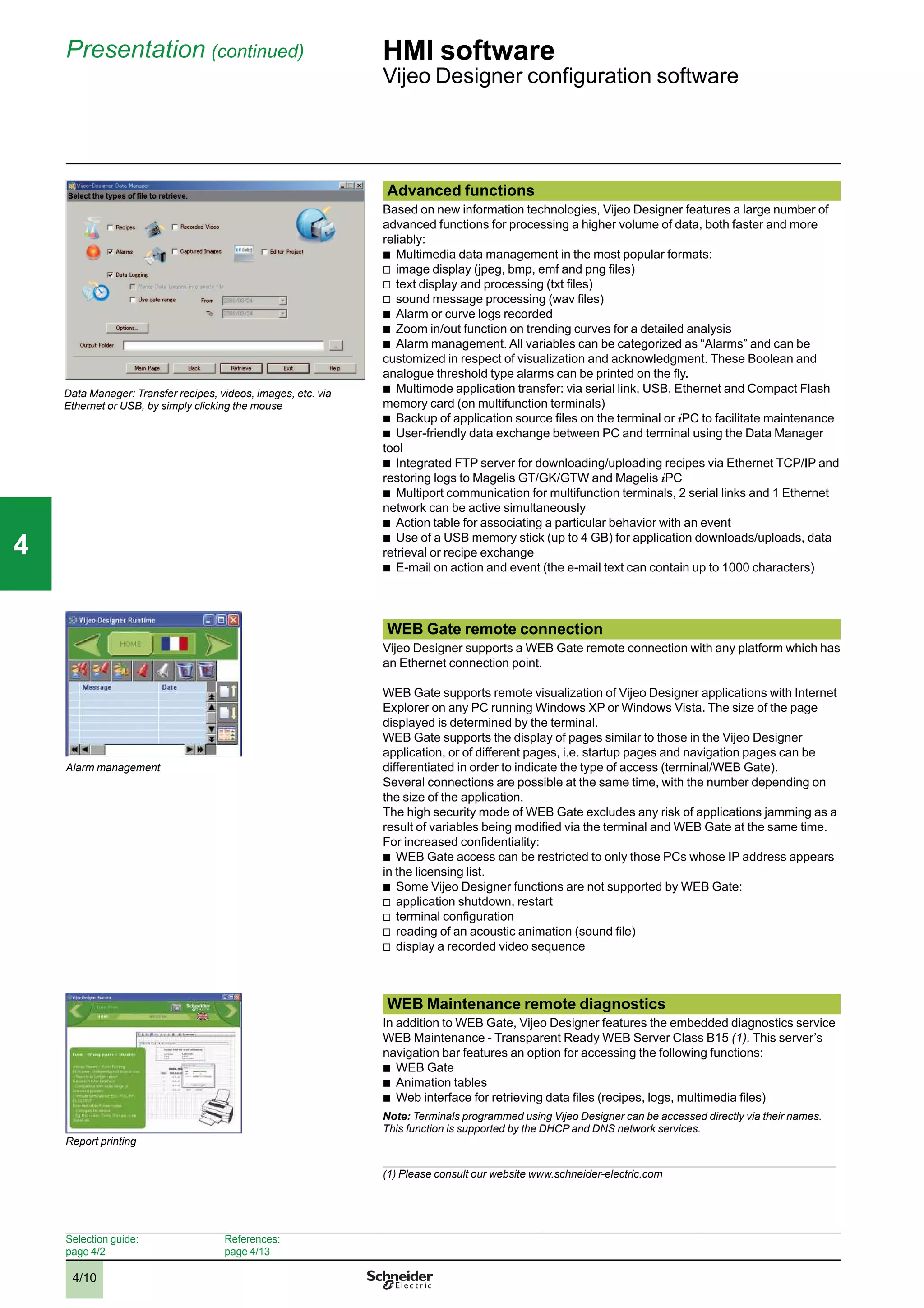 4/10
Presentation (continued) HMI software
Vijeo Designer conﬁguration software
Advanced functions
Based on new information technologies, Vijeo Designer features a large number of
advanced functions for processing a higher volume of data, both faster and more
reliably:
b
Multimedia data management in the most popular formats:
v
image display (jpeg, bmp, emf and png ﬁles)
v
text display and processing (txt ﬁles)
v
sound message processing (wav ﬁles)
b
Alarm or curve logs recorded
b
Zoom in/out function on trending curves for a detailed analysis
b
Alarm management. All variables can be categorized as “Alarms” and can be
customized in respect of visualization and acknowledgment. These Boolean and
analogue threshold type alarms can be printed on the ﬂy.
b
Multimode application transfer: via serial link, USB, Ethernet and Compact Flash
memory card (on multifunction terminals)
b
Backup of application source ﬁles on the terminal or iPC to facilitate maintenance
b
User-friendly data exchange between PC and terminal using the Data Manager
tool
b
Integrated FTP server for downloading/uploading recipes via Ethernet TCP/IP and
restoring logs to Magelis GT/GK/GTW and Magelis iPC
b
Multiport communication for multifunction terminals, 2 serial links and 1 Ethernet
network can be active simultaneously
b
Action table for associating a particular behavior with an event
b
Use of a USB memory stick (up to 4 GB) for application downloads/uploads, data
retrieval or recipe exchange
b
E-mail on action and event (the e-mail text can contain up to 1000 characters)
WEB Gate remote connection
Vijeo Designer supports a WEB Gate remote connection with any platform which has
an Ethernet connection point.
WEB Gate supports remote visualization of Vijeo Designer applications with Internet
Explorer on any PC running Windows XP or Windows Vista. The size of the page
displayed is determined by the terminal.
WEB Gate supports the display of pages similar to those in the Vijeo Designer
application, or of different pages, i.e. startup pages and navigation pages can be
differentiated in order to indicate the type of access (terminal/WEB Gate).
Several connections are possible at the same time, with the number depending on
the size of the application.
The high security mode of WEB Gate excludes any risk of applications jamming as a
result of variables being modiﬁed via the terminal and WEB Gate at the same time.
For increased conﬁdentiality:
b
WEB Gate access can be restricted to only those PCs whose IP address appears
in the licensing list.
b
Some Vijeo Designer functions are not supported by WEB Gate:
v
application shutdown, restart
v
terminal conﬁguration
v
reading of an acoustic animation (sound ﬁle)
v
display a recorded video sequence
WEB Maintenance remote diagnostics
In addition to WEB Gate, Vijeo Designer features the embedded diagnostics service
WEB Maintenance - Transparent Ready WEB Server Class B15 (1). This server’s
navigation bar features an option for accessing the following functions:
b
WEB Gate
b
Animation tables
b
Web interface for retrieving data ﬁles (recipes, logs, multimedia ﬁles)
Note: Terminals programmed using Vijeo Designer can be accessed directly via their names.
This function is supported by the DHCP and DNS network services.
(1) Please consult our website www.schneider-electric.com
Data Manager: Transfer recipes, videos, images, etc. via
Ethernet or USB, by simply clicking the mouse
Alarm management
Report printing
Selection guide:
page 4/2
References:
page 4/13
2
1
3
4
5
6
7
8
9
10
2
1
3
4
5
6
7
8
9
10
44
 