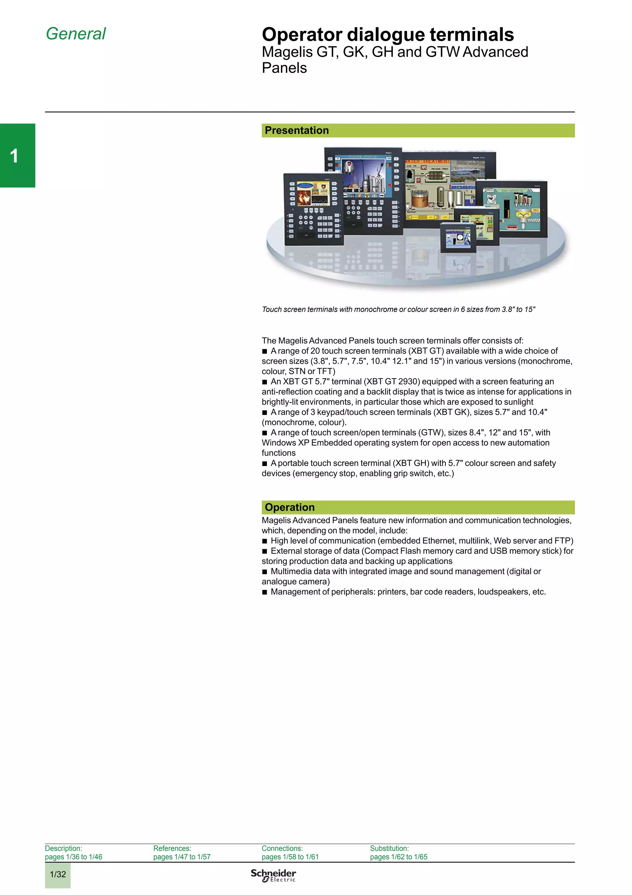 1/32
111
General Operator dialogue terminals
Magelis GT, GK, GH and GTW Advanced
Panels
Presentation
Touch screen terminals with monochrome or colour screen in 6 sizes from 3.8" to 15"
The Magelis Advanced Panels touch screen terminals offer consists of:
b
A range of 20 touch screen terminals (XBT GT) available with a wide choice of
screen sizes (3.8", 5.7", 7.5", 10.4" 12.1" and 15") in various versions (monochrome,
colour, STN or TFT)
b
An XBT GT 5.7" terminal (XBT GT 2930) equipped with a screen featuring an
anti-reﬂection coating and a backlit display that is twice as intense for applications in
brightly-lit environments, in particular those which are exposed to sunlight
b
A range of 3 keypad/touch screen terminals (XBT GK), sizes 5.7" and 10.4"
(monochrome, colour).
b
A range of touch screen/open terminals (GTW), sizes 8.4", 12" and 15", with
Windows XP Embedded operating system for open access to new automation
functions
b
A portable touch screen terminal (XBT GH) with 5.7" colour screen and safety
devices (emergency stop, enabling grip switch, etc.)
Operation
Magelis Advanced Panels feature new information and communication technologies,
which, depending on the model, include:
b
High level of communication (embedded Ethernet, multilink, Web server and FTP)
b
External storage of data (Compact Flash memory card and USB memory stick) for
storing production data and backing up applications
b
Multimedia data with integrated image and sound management (digital or
analogue camera)
b
Management of peripherals: printers, bar code readers, loudspeakers, etc.
Description:
pages 1/36 to 1/46
References:
pages 1/47 to 1/57
Connections:
pages 1/58 to 1/61
Substitution:
pages 1/62 to 1/65
2
3
4
5
6
7
8
9
10
2
3
4
5
6
7
8
9
10
 
