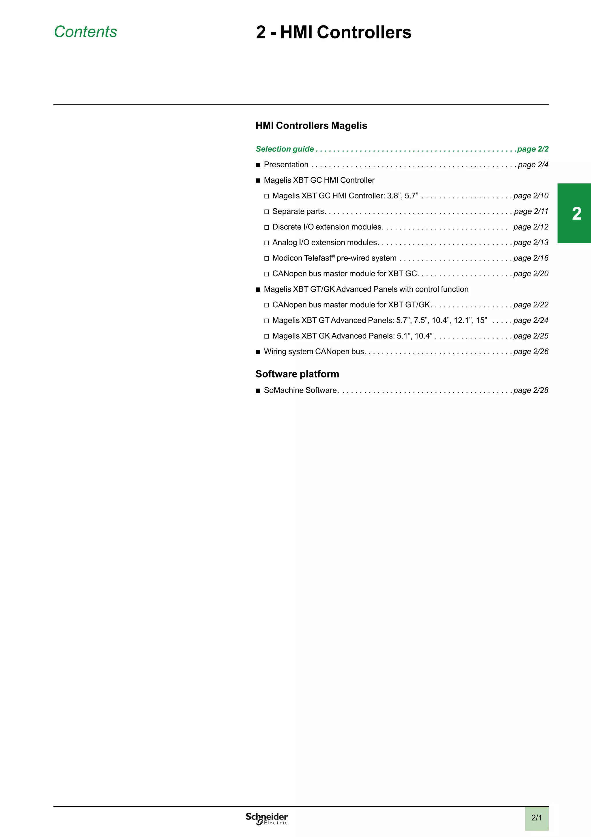 2/1
Contents 2 - HMI Controllers
HMI Controllers Magelis
Selection guide . . . . . . . . . . . . . . . . . . . . . . . . . . . . . . . . . . . . . . . . . . . . . .page 2/2
b
Presentation . . . . . . . . . . . . . . . . . . . . . . . . . . . . . . . . . . . . . . . . . . . . . . . page 2/4
b
Magelis XBT GC HMI Controller
v
Magelis XBT GC HMI Controller: 3.8”, 5.7” . . . . . . . . . . . . . . . . . . . . . page 2/10
v
Separate parts. . . . . . . . . . . . . . . . . . . . . . . . . . . . . . . . . . . . . . . . . . . page 2/11
v
Discrete I/O extension modules. . . . . . . . . . . . . . . . . . . . . . . . . . . . . page 2/12
v
Analog I/O extension modules. . . . . . . . . . . . . . . . . . . . . . . . . . . . . . . page 2/13
v
Modicon Telefast®
pre-wired system . . . . . . . . . . . . . . . . . . . . . . . . . . page 2/16
v
CANopen bus master module for XBT GC. . . . . . . . . . . . . . . . . . . . . . page 2/20
b
Magelis XBT GT/GK Advanced Panels with control function
v
CANopen bus master module for XBT GT/GK. . . . . . . . . . . . . . . . . . . page 2/22
v
Magelis XBT GTAdvanced Panels: 5.7”, 7.5”, 10.4”, 12.1”, 15” . . . . . page 2/24
v
Magelis XBT GK Advanced Panels: 5.1”, 10.4” . . . . . . . . . . . . . . . . . . page 2/25
b
Wiring system CANopen bus. . . . . . . . . . . . . . . . . . . . . . . . . . . . . . . . . . page 2/26
Software platform
b
SoMachine Software. . . . . . . . . . . . . . . . . . . . . . . . . . . . . . . . . . . . . . . .page 2/28
2
1
3
4
5
6
7
8
9
10
2
1
3
4
5
6
7
8
9
10
22
 