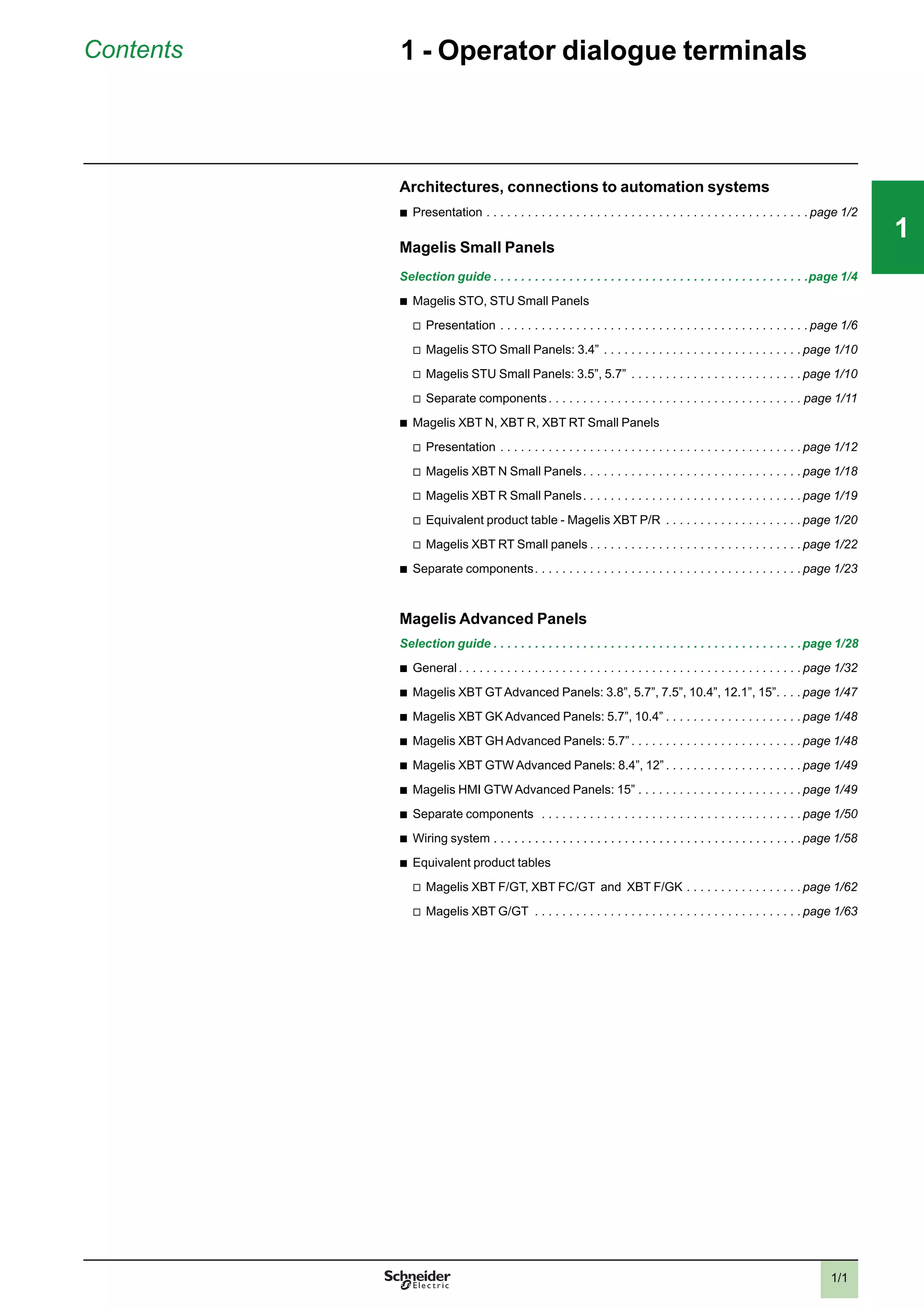 1/1
Contents 1 - Operator dialogue terminals
Architectures, connections to automation systems
b
Presentation . . . . . . . . . . . . . . . . . . . . . . . . . . . . . . . . . . . . . . . . . . . . . . . page 1/2
Magelis Small Panels
Selection guide . . . . . . . . . . . . . . . . . . . . . . . . . . . . . . . . . . . . . . . . . . . . . .page 1/4
b
Magelis STO, STU Small Panels
v
Presentation . . . . . . . . . . . . . . . . . . . . . . . . . . . . . . . . . . . . . . . . . . . . . page 1/6
v
Magelis STO Small Panels: 3.4” . . . . . . . . . . . . . . . . . . . . . . . . . . . . . page 1/10
v
Magelis STU Small Panels: 3.5”, 5.7” . . . . . . . . . . . . . . . . . . . . . . . . . page 1/10
v
Separate components . . . . . . . . . . . . . . . . . . . . . . . . . . . . . . . . . . . . . page 1/11
b
Magelis XBT N, XBT R, XBT RT Small Panels
v
Presentation . . . . . . . . . . . . . . . . . . . . . . . . . . . . . . . . . . . . . . . . . . . . page 1/12
v
Magelis XBT N Small Panels. . . . . . . . . . . . . . . . . . . . . . . . . . . . . . . . page 1/18
v
Magelis XBT R Small Panels. . . . . . . . . . . . . . . . . . . . . . . . . . . . . . . . page 1/19
v
Equivalent product table - Magelis XBT P/R . . . . . . . . . . . . . . . . . . . . page 1/20
v
Magelis XBT RT Small panels . . . . . . . . . . . . . . . . . . . . . . . . . . . . . . . page 1/22
b
Separate components. . . . . . . . . . . . . . . . . . . . . . . . . . . . . . . . . . . . . . . page 1/23
Magelis Advanced Panels
Selection guide . . . . . . . . . . . . . . . . . . . . . . . . . . . . . . . . . . . . . . . . . . . . .page 1/28
b
General . . . . . . . . . . . . . . . . . . . . . . . . . . . . . . . . . . . . . . . . . . . . . . . . . . page 1/32
b
Magelis XBT GTAdvanced Panels: 3.8”, 5.7”, 7.5”, 10.4”, 12.1”, 15”. . . . page 1/47
b
Magelis XBT GK Advanced Panels: 5.7”, 10.4” . . . . . . . . . . . . . . . . . . . . page 1/48
b
Magelis XBT GH Advanced Panels: 5.7” . . . . . . . . . . . . . . . . . . . . . . . . . page 1/48
b
Magelis XBT GTW Advanced Panels: 8.4”, 12” . . . . . . . . . . . . . . . . . . . . page 1/49
b
Magelis HMI GTW Advanced Panels: 15” . . . . . . . . . . . . . . . . . . . . . . . . page 1/49
b
Separate components . . . . . . . . . . . . . . . . . . . . . . . . . . . . . . . . . . . . . . page 1/50
b
Wiring system . . . . . . . . . . . . . . . . . . . . . . . . . . . . . . . . . . . . . . . . . . . . .page 1/58
b
Equivalent product tables
v
Magelis XBT F/GT, XBT FC/GT and XBT F/GK . . . . . . . . . . . . . . . . . page 1/62
v
Magelis XBT G/GT . . . . . . . . . . . . . . . . . . . . . . . . . . . . . . . . . . . . . . . page 1/63
2
1
3
4
5
6
7
8
9
10
2
1
3
4
5
6
7
8
9
10
111
 
