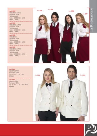La Ristorazione
                                                  Art. GRL
Art. GRC                               Art. GRC              Art. GRD
GREMBIULE CORTO
Poliestere 100%                                                            Art. GRF
TAGLIA UNICA
Colori: BORDEAUX - NERO
VERDE - ROYAL
•••••••••••••••••••••••••••••••••
Art. GRL
GREMBIULE LUNGO
Poliestere 100%
TAGLIA UNICA
Colori: BORDEAUX - NERO
VERDE - ROYAL
•••••••••••••••••••••••••••••••••
Art. GRD
GREMBIULE
Poliestere 100%
TAGLIA UNICA
Colori: BORDEAUX - NERO
VERDE - ROYAL
•••••••••••••••••••••••••••••••••
Art. GRF
GREMBIULE LUNGO
Poliestere 100%
TAGLIA UNICA
Colori: BORDEAUX - NERO
VERDE - ROYAL




Art. C84
GIACCA DONNA
Poliestere 100%
XS - S - M - L - XL - XXL
                                    Art. C84                            Art. C85
PANNA
•••••••••••••••••••••••••••••••••
Art. C85
GIACCA UOMO
Poliestere 100%
XS - S - M - L - XL - XXL - XXXL
PANNA




                                                                                   13
 