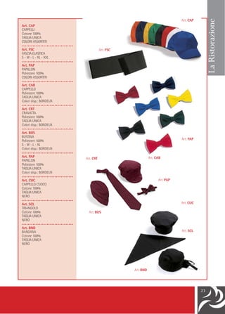 Art. CAP




                                                                                                      La Ristorazione
Art. CAP
CAPPELLI
Cotone 100%
TAGLIA UNICA
COLORI ASSORTITI
•••••••••••••••••••••••••••••••••
Art. FSC                                       Art. FSC
FASCIA ELASTICA
S - M - L - XL - XXL
•••••••••••••••••••••••••••••••••
Art. PAP
PAPILLON
Poliestere 100%
COLORI ASSORTITI
•••••••••••••••••••••••••••••••••
Art. CAB
CAPPELLO
Poliestere 100%
TAGLIA UNICA
Colori disp.: BORDEUX
•••••••••••••••••••••••••••••••••
Art. CRT
CRAVATTA
Poliestere 100%
TAGLIA UNICA
Colori disp.: BORDEUX
•••••••••••••••••••••••••••••••••
Art. BUS
BUSTINA
Poliestere 100%                                                                       Art. PAP
S - M - L - XL
Colori disp.: BORDEUX
•••••••••••••••••••••••••••••••••
Art. PAP                                                             Art. CAB
                                    Art. CRT
PAPILLON
Poliestere 100%
TAGLIA UNICA
Colori disp.: BORDEUX
•••••••••••••••••••••••••••••••••
Art. CUC                                                                   Art. PAP
CAPPELLO CUOCO
Cotone 100%
TAGLIA UNICA
NERO
•••••••••••••••••••••••••••••••••
Art. SCL                                                                              Art. CUC
TRIANGOLO
Cotone 100%                           Art. BUS
TAGLIA UNICA
NERO
•••••••••••••••••••••••••••••••••
Art. BND
BANDANA                                                                               Art. SCL
Cotone 100%
TAGLIA UNICA
NERO




                                                          Art. BND




                                                                                                 23
 