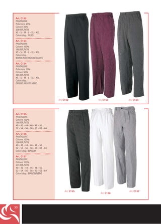 Art. C152
PANTALONE
Poliestere 65%
Cotone 35%
200 GR./MTQ
XS - S - M - L - XL - XXL
Colori disp.: NERO
•••••••••••••••••••••••••••••••••
Art. C153
PANTALONE
Cotone 100%
180 GR./MTQ
XS - S - M - L - XL - XXL
Colori disp.:
BORDEAUX RIGATO BIANCO
•••••••••••••••••••••••••••••••••
Art. C154
PANTALONE
Poliestere 50%
Cotone 50%
265 GR./MTQ
XS - S - M - L - XL - XXL
Colori disp.:
GRIGIO RIGATO NERO




                                     Art. C152        Art. C153     Art. C154




 Art. C155
 PANTALONE
 Cotone 100%
 180 GR./MTQ
 40 - 42 - 44 - 46 - 48 - 50
 52 - 54 - 56 - 58 - 60 - 62 - 64
 •••••••••••••••••••••••••••••••••
 Art. C156
 PANTALONE
 Cotone 100%
 190 GR./MTQ
 40 - 42 - 44 - 46 - 48 - 50
 52 - 54 - 56 - 58 - 60 - 62 - 64
 Colori disp.: BIANCO
 •••••••••••••••••••••••••••••••••
 Art. C157
 PANTALONE
 Cotone 100%
 245 GR./MTQ
 40 - 42 - 44 - 46 - 48 - 50
 52 - 54 - 56 - 58 - 60 - 62 - 64
 Colori disp.: BIANCO/NERO




                                          Art. C155                 Art. C157
                                                        Art. C156




30
 