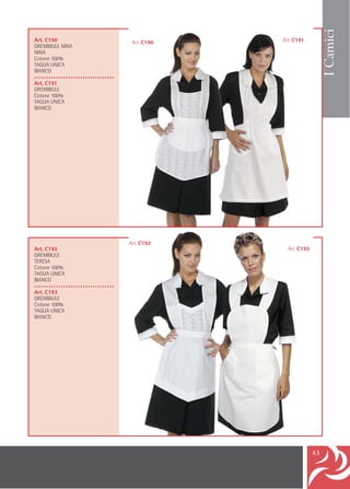 I Camici
Art. C190                            Art. C190   Art. C191
GREMBIULE NINA
NINA
Cotone 100%
TAGLIA UNICA
BIANCO
•••••••••••••••••••••••••••••••••
Art. C191
GREMBIULE
Cotone 100%
TAGLIA UNICA
BIANCO




                                    Art. C192
Art. C192                                          Art. C193
GREMBIULE
TERESA
Cotone 100%
TAGLIA UNICA
BIANCO
•••••••••••••••••••••••••••••••••
Art. C193
GREMBIULE
Cotone 100%
TAGLIA UNICA
BIANCO




                                                               43
 