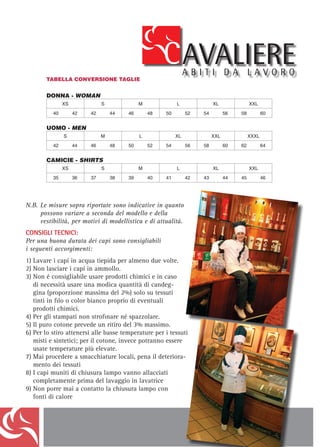 TABELLA CONVERSIONE TAGLIE


            DONNA - WOMAN
                     XS                    S                     M                     L                    XL                   XXL
               40         42         42         44         46         48         50         52         54         56        58          60


            UOMO - MEN
                     S                     M                     L                    XL                    XXL                  XXXL
               42         44         46         48         50         52         54         56         58         60        62          64


            CAMICIE - SHIRTS
                     XS                    S                     M                     L                    XL                   XXL
               35         36         37         38         39         40         41         42         43         44        45          46




N.B. 	 e N.B. Le misure sopra riportate sono indicative in quanto possono variare a seconda del modello e della vestibilità, per motivi di modellistica
     L misure sopra riportate sono indicative in quanto
         e di attualità.
     possono variare a seconda del modello e della
	    vestibilità, per motivi diaccording to the different di attualità. reasons.
         The above measures can change modellistica e styles and for design
                                                                                                                                                          311
        CONSIGLI TECNICI:
CONSIGLI una buona durata dei capi sono consigliabili i seguenti accorgimenti:
        Per TECNICI:
Per una 1) Lavare i durata dei capi sono due volte.
         buona capi in acqua tiepida per almeno consigliabili
        2) Non lasciare i capi in ammollo.
i seguenti Non é consigliabile usare prodotti chimici e in caso di necessità usare una modica quantità di candeggina (proporzione massima del
        3) accorgimenti:
            2%) solo su tessuti tinti in ﬁlo o color bianco.
1)	Lavare iLacapiGiblor’s si esonera da responsabilitàalmeno due usure dei tessuti, causati dall’uso improprio di eventuali prodotti chimici.
               ditta in acqua tiepida per per scolorimenti o volte.
        4) Per gli stampati non stroﬁnare né spazzolare.
2)	Non lasciare i capi in un ritiro del 3% massimo.
        5) Il puro cotone prevede ammollo.
3)	Non é consigliabile usare prodotti per i tessuti misti e sintetici; per il cotone, invece potranno essere usate temperature
        6) Per lo stiro attenersi alle basse temperature chimici e in caso
            più elevate.
   di necessità usare smacchiature locali, quantità di candeg-
        7) Mai procedere a una modica pena il deterioramento dei tessuti
   gina (proporzione massimavanno allacciatisolo su tessuti del lavaggio in lavatrice
        8) I capi muniti di chiusura lampo del 2%) completamente prima
        9) Non porre mai a contatto la chiusura lampo con fonti di calore
   tinti in filo o color bianco proprio di eventuali
         TECHNICAL ADVICES:
   prodottia chimici. of the clothes please read the following suggestions.
         For well wearing
4) Per gli stampati nonlukewarm water at né spazzolare.
         1) Wash the clothes in strofinare least for two times
         2) Never soften the clothes
5) Il puro cotone prevedequantity of bleach (maximummassimo.2%) only for white and not printed fabrics.
         3) If necessary, use a little
                                       un ritiro del 3% proportion of
6) Per lo stiro attenersi alle basse temperature per i to an inappropriate use of chimical product
            Giblor’s is not responsible for the fading or wear of the fabrics, due tessuti
         4) For printed clothes do not rub and do not brush
   misti 5) sintetici; per ilshrinkage of max 3% potranno essere
          e Pure cotton will have a cotone, invece
   usate6) How to iron: for the mixed and synthetic clothes use low temperature; for the cotton you can use higher temperature
          temperature più elevate.
         7) In order to avoid the deterioration of the fabrics, don’t remove stains locally
7) Mai procedere aclothes before washing locali, pena il deteriora-
         8) Zip up all the smacchiature them in the washing machine
   mento dei tessuti zip in contact with heat sources
         9) Never place the

8) I capi muniti di chiusura lampo vanno allacciati
   completamente prima del lavaggio in lavatrice
9) Non porre mai a contatto la chiusura lampo con
   fonti di calore
 