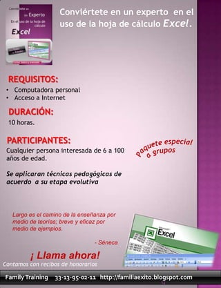 Conviértete en un experto en el
                    uso de la hoja de cálculo Excel.




 REQUISITOS:
 • Computadora personal
 • Acceso a Internet

  DURACIÓN:
 10 horas.

 PARTICIPANTES:
 Cualquier persona interesada de 6 a 100
 años de edad.

 Se aplicaran técnicas pedagógicas de
 acuerdo a su etapa evolutiva



   Largo es el camino de la enseñanza por
   medio de teorías; breve y eficaz por
   medio de ejemplos.

                                 - Séneca

         ¡ Llama ahora!
Contamos con recibos de honorarios

Family Training   33-13-95-02-11 http://familiaexito.blogspot.com
                                                      12
 