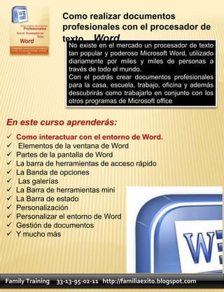Como realizar documentos
                   profesionales con el procesador de
                   texto Word.
                      No existe en el mercado un procesador de texto
                      tan popular y poderoso Microsoft Word, utilizado
                      diariamente por miles y miles de personas a
                      través de todo el mundo.
                      Con el podrás crear documentos profesionales
                      para la casa, escuela, trabajo, oficina y además
                      descubrirás como trabajarlo en conjunto con los
                      otros programas de Microsoft office


En este curso aprenderás:
   Como interactuar con el entorno de Word.
   Elementos de la ventana de Word
   Partes de la pantalla de Word
   La barra de herramientas de acceso rápido
   La Banda de opciones
   Las galerías
   La Barra de herramientas mini
   La Barra de estado
   Personalización
   Personalizar el entorno de Word
   Gestión de documentos
   Y mucho más




Family Training   33-13-95-02-11 http://familiaexito.blogspot.com
 