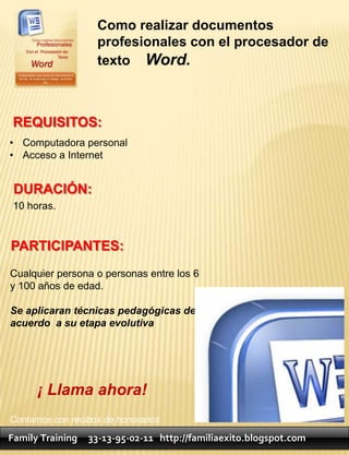 Como realizar documentos
                   profesionales con el procesador de
                   texto Word.



 REQUISITOS:
• Computadora personal
• Acceso a Internet


 DURACIÓN:
 10 horas.


PARTICIPANTES:
Cualquier persona o personas entre los 6
y 100 años de edad.

Se aplicaran técnicas pedagógicas de
acuerdo a su etapa evolutiva




      ¡ Llama ahora!
Contamos con recibos de honorarios

Family Training   33-13-95-02-11 http://familiaexito.blogspot.com
 