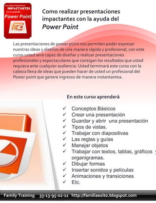 Como realizar presentaciones
                   impactantes con la ayuda del
                   Power Point

    Las presentaciones de power point nos permiten poder expresar
    nuestras ideas y diseños de una manera rápida y profesional, con este
    curso usted será capaz de diseñar y realizar presentaciones
    profesionales y espectaculares que consigan los resultados que usted
    requiera ante cualquier audiencia. Usted terminará este curso con la
    cabeza llena de ideas que pueden hacer de usted un profesional del
    Power point que genere ingresos de manera instantantea.



                                 En este curso aprenderá

                                  Conceptos Básicos
                                  Crear una presentación
                                  Guardar y abrir una presentación
                                  Tipos de vistas.
                                  Trabajar con diapositivas
                                  Las reglas y guías
                                  Manejar objetos
                                  Trabajar con textos, tablas, gráficos y
                                   organigramas.
                                  Dibujar formas
                                  Insertar sonidos y películas
                                  Animaciones y transiciones
                                  Etc.

Family Training   33-13-95-02-11 http://familiaexito.blogspot.com
 