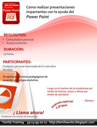 Como realizar presentaciones
                       impactantes con la ayuda del
                       Power Point



  REQUISITOS:
 • Computadora personal
 • Acceso a Internet

  DURACIÓN:
  10 horas.

 PARTICIPANTES:
 Cualquier persona interesada de 6 a 100 años
 de edad.

 Se aplicaran técnicas pedagógicas de
 acuerdo a su etapa evolutiva

                                      Largo es el camino de la enseñanza por
                                      medio de teorías; breve y eficaz por
                                      medio de ejemplos.

                                                                    - Séneca



           ¡ Llama ahora!
Contamos con recibos de honorarios

 Family Training        33-13-95-02-11 http://familiaexito.blogspot.com
 