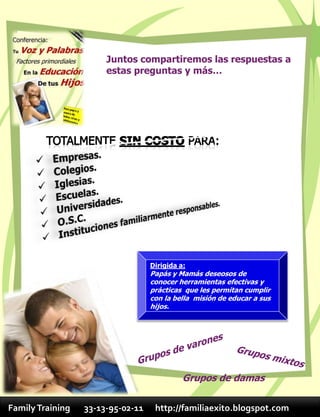 Juntos compartiremos las respuestas a
                       estas preguntas y más…




                                   Dirigida a:
                                   Papás y Mamás deseosos de
                                   conocer herramientas efectivas y
                                   prácticas que les permitan cumplir
                                   con la bella misión de educar a sus
                                   hijos.




                                             Grupos de damas

Family Training   33-13-95-02-11    http://familiaexito.blogspot.com
 