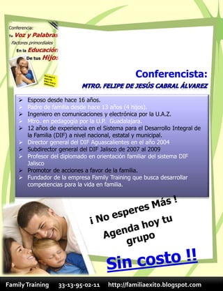 Conferencista:

       Esposo desde hace 16 años.
       Padre de familia desde hace 13 años (4 hijos).
       Ingeniero en comunicaciones y electrónica por la U.A.Z.
       Mtro. en pedagogía por la U.P. Guadalajara.
       12 años de experiencia en el Sistema para el Desarrollo Integral de
        la Familia (DIF) a nivel nacional, estatal y municipal.
       Director general del DIF Aguascalientes en el año 2004
       Subdirector general del DIF Jalisco de 2007 al 2009
       Profesor del diplomado en orientación familiar del sistema DIF
        Jalisco
       Promotor de acciones a favor de la familia.
       Fundador de la empresa Family Training que busca desarrollar
        competencias para la vida en familia.




Family Training    33-13-95-02-11      http://familiaexito.blogspot.com
 