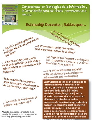 Competencias en Tecnologías de la Información y
                       la Comunicación para dar clases ( Herramientas de la
                       Web 2.0)


                            Estimad@ Docente, ¿ Sabias que…




                                            La irrupción de las Tecnologías de la
                                            Información y la Comunicación
                                            (TIC´s), entre ellas el Internet y los
                                            recursos de la Web 2.0 (redes
                                            sociales, chats, blogs, etc.) en la
                                            vida de nuestros alumnos, resultan
                                            altamente motivadoras en los
                                            procesos de enseñanza-aprendizaje y
                                            poseen un gran potencial educativo.
                                            Es por esto, que el educador no
* Fuente: Estadística a propósito el día    puede quedar ajeno a estos avances
                                              27
mundial del Internet 2009, recuperado de:   y tiene un rol fundamental en esta era
www.inegi.gob.mx/inegi/contenidos           digital en el sentido de integrar estas
 