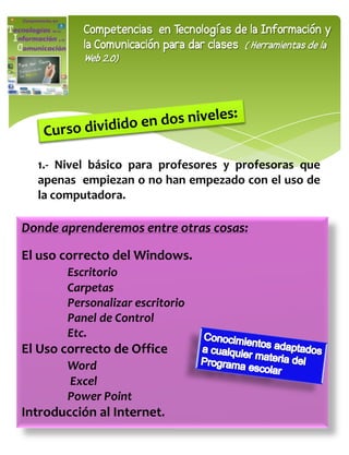 Competencias en Tecnologías de la Información y
           la Comunicación para dar clases ( Herramientas de la
           Web 2.0)




  1.- Nivel básico para profesores y profesoras que
  apenas empiezan o no han empezado con el uso de
  la computadora.

Donde aprenderemos entre otras cosas:

El uso correcto del Windows.
        Escritorio
        Carpetas
        Personalizar escritorio
        Panel de Control
        Etc.
El Uso correcto de Office
        Word
        Excel
        Power Point
Introducción al Internet.
 