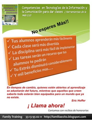 Competencias en Tecnologías de la Información y
              la Comunicación para dar clases ( Herramientas de la
              Web 2.0)




   En tiempos de cambio, quienes estén abiertos al aprendizaje
   se adueñarán del futuro, mientras que aquellos que creen
   saberlo todo estarán bien equipados para un mundo que ya
   no existe.
                                                    Eric Hoffer

                   ¡ Llama ahora!
                                   Contamos con recibos de honorarios

Family Training   33-13-95-02-11 http://familiaexito.blogspot.com
 