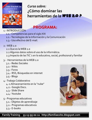 Curso sobre:
                       ¿Cómo dominar las
                       herramientas de la WEB 2.0 ?

                             PROGRAMA:
 1.- INTRODUCCIÓN
    1.1.- Competencias para el siglo XXI
    1.1.- Tecnologías de la Información y la Comunicación
    1.3.- Uso efectivo del E-mail.
 2.- WEB 2.0
    2.1 Que es la WEB 2.0
    2.2 Algunos datos sobre el uso de la informática.
    2.3 Impacto de las TIC´s en lo educativo, social, profesional y familiar
 3.- Herramientas de la WEB 2.0
    3.1.- Redes Sociales
    3.2.- Wikis
    3.3.- Foros
    3.4.- RSS, Búsquedas en internet
    3.5.- Blogs
 4.- Trabajo Colaborativo
    4.-1 Almacenamiento en la “nube”
    4.2.- Google Docs.
    4.3.- Slide Share
    4.4.-Youtube
 5.- Programas educativos
    5.1.- Objetos de aprendizaje
    5.2.- Programas educativos
    5.3.- E-books

Family Training    33-13-95-02-11 http://familiaexito.blogspot.com
 