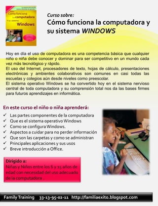 Curso sobre:
                      Cómo funciona la computadora y
                      su sistema WINDOWS


 Hoy en día el uso de computadora es una competencia básica que cualquier
 niño o niña debe conocer y dominar para ser competitivo en un mundo cada
 vez más tecnológico y rápido.
 El uso del Internet, procesadores de texto, hojas de cálculo, presentaciones
 electrónicas y ambientes colaborativos son comunes en casi todas las
 escuelas y colegios aún desde niveles como preescolar.
 El sistema operativo Windows se ha convertido hoy en el sistema nervioso
 central de toda computadora y su comprensión total nos da las bases firmes
 para futuros aprendizajes en informática.


En este curso el niño o niña aprenderá:
   Las partes componentes de la computadora
   Que es el sistema operativo Windows
   Como se configura Windows.
   Aspectos a cuidar para no perder información
   Que son las carpetas y como se administran
   Principales aplicaciones y sus usos
   Breve introducción a Office.




Family Training   33-13-95-02-11 http://familiaexito.blogspot.com
 