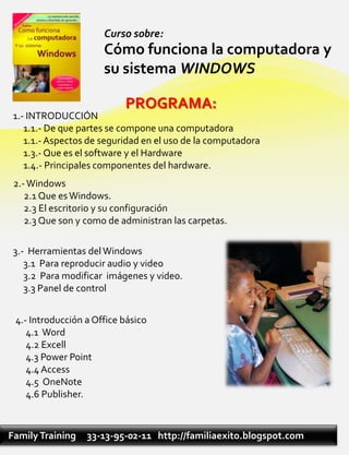 Curso sobre:
                      Cómo funciona la computadora y
                      su sistema WINDOWS

                           PROGRAMA:
 1.- INTRODUCCIÓN
    1.1.- De que partes se compone una computadora
    1.1.- Aspectos de seguridad en el uso de la computadora
    1.3.- Que es el software y el Hardware
    1.4.- Principales componentes del hardware.
 2.- Windows
    2.1 Que es Windows.
    2.3 El escritorio y su configuración
    2.3 Que son y como de administran las carpetas.

 3.- Herramientas del Windows
    3.1 Para reproducir audio y video
    3.2 Para modificar imágenes y video.
    3.3 Panel de control


 4.- Introducción a Office básico
    4.1 Word
    4.2 Excell
    4.3 Power Point
    4.4 Access
    4.5 OneNote
    4.6 Publisher.



Family Training   33-13-95-02-11 http://familiaexito.blogspot.com
 