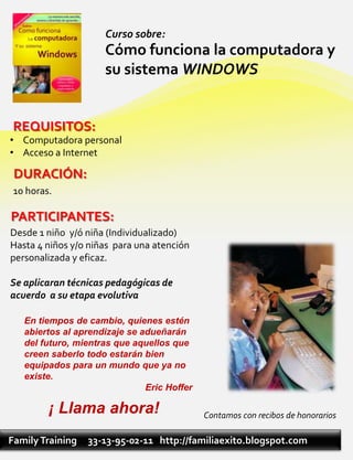 Curso sobre:
                     Cómo funciona la computadora y
                     su sistema WINDOWS


 REQUISITOS:
• Computadora personal
• Acceso a Internet

 DURACIÓN:
 10 horas.

PARTICIPANTES:
Desde 1 niño y/ó niña (Individualizado)
Hasta 4 niños y/o niñas para una atención
personalizada y eficaz.

Se aplicaran técnicas pedagógicas de
acuerdo a su etapa evolutiva

   En tiempos de cambio, quienes estén
   abiertos al aprendizaje se adueñarán
   del futuro, mientras que aquellos que
   creen saberlo todo estarán bien
   equipados para un mundo que ya no
   existe.
                               Eric Hoffer

         ¡ Llama ahora!                      Contamos con recibos de honorarios

Family Training   33-13-95-02-11 http://familiaexito.blogspot.com
 