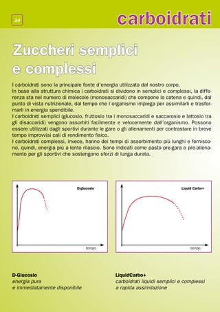 14
                                               carboidrati
Zuccheri semplici
e complessi
I carboidrati sono la principale fonte d’energia utilizzata dal nostro corpo.
In base alla struttura chimica i carboidrati si dividono in semplici e complessi, la diffe-
renza sta nel numero di molecole (monosaccaridi) che compone la catena e quindi, dal
punto di vista nutrizionale, dal tempo che l’organismo impiega per assimilarli e trasfor-
marli in energia spendibile.
I carboidrati semplici (glucosio, fruttosio tra i monosaccaridi e saccarosio e lattosio tra
gli disaccaridi) vengono assorbiti facilmente e velocemente dall’organismo. Possono
essere utilizzati dagli sportivi durante le gare o gli allenamenti per contrastare in breve
tempo improvvisi cali di rendimento fisico.
I carboidrati complessi, invece, hanno dei tempi di assorbimento più lunghi e fornisco-
no, quindi, energia più a lento rilascio. Sono indicati come pasto pre-gara o pre-allena-
mento per gli sportivi che sostengono sforzi di lunga durata.




                             D-glucosio                                      Liquid Carbo+




                                  tempo                                           tempo




D-Glucosio                                     LiquidCarbo+
energia pura                                   carboidrati liquidi semplici e complessi
e immediatamente disponibile                   a rapida assimilazione
 
