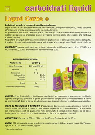 16
                             carboidrati liquidi
Liquid Carbo +
Carboidrati semplici e complessi a rapida assimilazione.
Liquid Carbo+ è una soluzione equilibrata di carboidrati, semplici e complessi, capaci di fornire
all’organismo energia immediatamente e a medio termine.
La particolare miscela di destrosio (28%), fruttosio (32%) e maltodestrine (40%) permette di
svolgere un’azione pro-energetica sia nel brevissimo termine (grazie al destrosio) che nel breve
e medio termine.
Negli sforzi prolungati contrasta le situazioni di ipoglicemia e le conseguenze ad essa collegate.
Il prodotto, inoltre, risulta particolarmente indicato per affrontare gli ultimi 30-40 minuti di sforzo.

INGREDIENTI: Acqua, maltodestrine, fruttosio, destrosio, acidificante: acido citrico (E 330), aro-
mi, caffeina (0,032%), antimicrobico: acido sorbico (E 200).



           INFORMAZIONI NUTRIZIONALI
      Analisi media              per 100 g
    Valore Energetico         216 kcal (918 kJ)
         Proteine                   0g
        Carboidrati                 54 g
           Maltodestrine                     21,5 g
                Fruttosio                    17,5 g
               Destrosio                     15,0 g

                    Grassi          0g
 Caffeina (ove presente)           32 mg




QUANDO: 1) nel finale di sforzi fisici intensi e prolungati per mantenere e sostenere un equilibrato
apporto energetico; 2) durante le gare e gli allenamenti, per prevenire o contrastare stati di caren-
za energetica; 3) dopo le gare e gli allenamenti, per ricostruire le riserve di glicogeno muscolare.

MODO DI ASSUNZIONE E DOSAGGIO: L’assunzione dovrà essere proporzionata al numero di
calorie spese dall’atleta. Il prodotto deve essere disponibile ed utilizzato quando l’atleta ha dei
cali improvvisi associati ad ipoglicemia. Nelle gare lunghe è consigliabile un flacone da 80 cc nel
finale gara e uno subito dopo o, in alternativa, un flacone per ogni ora di attività.

CONFEZIONE: Flacone da 500 cc / Flacone da 80 cc / Bustine brovit da 30 cc

GUSTO: 500 cc: arancia rossa, kiwi/limone, menta, agrumi - 80 cc: arancia rossa, kiwi/limone,
agrumi.* - 30 cc: arancia rossa, agrumi.
* Non contiene caffeina.
 