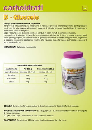 carboidrati                                                                                      19




D - Glucosio
Energia pura immediatamente disponibile.
Il D-glucosio è lo zucchero più importante in natura. Il glucosio è la fonte primaria per la produzio-
ne di energia che avviene attraverso i processi di glicolisi aerobica (con l’utilizzo di ossigeno) e
anaerobica (senza ossigeno).
Dopo l’assunzione il glucosio entra nel sangue in pochi minuti e quindi nei muscoli.
L’assunzione di glucosio durante lo sforzo consente di rifornire il fisico di nuova energia. Negli
sforzi prolungati però, se l’assunzione di glucosio eccede la richiesta energetica dell’organismo
si possono instaurare ipoglicemie reattive che riducono la performance dell’atleta se questo è
ancora sotto sforzo.

INGREDIENTI: D-glucosio monoidrato.




                   INFORMAZIONI NUTRIZIONALI
   Analisi media         Per 100 g        Per 1 misurino (10 g)
 Valore Energetico   364 kcal (1547 kJ)     36 kcal (154 kJ)
     Proteine               0g                    0g
    Carboidrati            100 g                  10 g
      Grassi                0g                    0g




QUANDO: Durante lo sforzo prolungato o dopo l’allenamento dopo gli sforzi di potenza.

MODO DI ASSUNZIONE E DOSAGGIO: 10 - 20 g ogni 20 - 30 minuti durante uno sforzo prolungato
di natura aerobica.
60 g ed oltre, dopo l’allenamento, nello sforzo di potenza.

CONFEZIONE: Barattolo da 1200 g con misurino dosatore da 10 g circa.
 