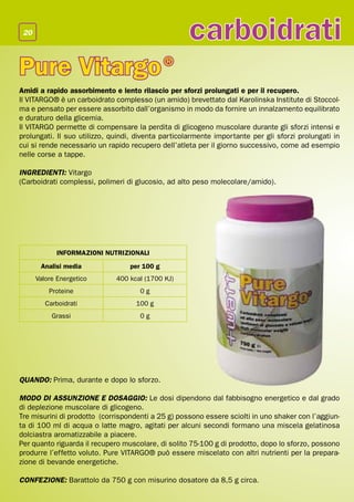 20
                                                    carboidrati
Pure Vitargo ®
Amidi a rapido assorbimento e lento rilascio per sforzi prolungati e per il recupero.
Il VITARGO® è un carboidrato complesso (un amido) brevettato dal Karolinska Institute di Stoccol-
ma e pensato per essere assorbito dall’organismo in modo da fornire un innalzamento equilibrato
e duraturo della glicemia.
Il VITARGO permette di compensare la perdita di glicogeno muscolare durante gli sforzi intensi e
prolungati. Il suo utilizzo, quindi, diventa particolarmente importante per gli sforzi prolungati in
cui si rende necessario un rapido recupero dell’atleta per il giorno successivo, come ad esempio
nelle corse a tappe.

INGREDIENTI: Vitargo
(Carboidrati complessi, polimeri di glucosio, ad alto peso molecolare/amido).




            INFORMAZIONI NUTRIZIONALI
       Analisi media              per 100 g
      Valore Energetico       400 kcal (1700 KJ)
          Proteine                   0g
         Carboidrati                100 g
           Grassi                    0g




QUANDO: Prima, durante e dopo lo sforzo.

MODO DI ASSUNZIONE E DOSAGGIO: Le dosi dipendono dal fabbisogno energetico e dal grado
di deplezione muscolare di glicogeno.
Tre misurini di prodotto (corrispondenti a 25 g) possono essere sciolti in uno shaker con l’aggiun-
ta di 100 ml di acqua o latte magro, agitati per alcuni secondi formano una miscela gelatinosa
dolciastra aromatizzabile a piacere.
Per quanto riguarda il recupero muscolare, di solito 75-100 g di prodotto, dopo lo sforzo, possono
produrre l’effetto voluto. Pure VITARGO® può essere miscelato con altri nutrienti per la prepara-
zione di bevande energetiche.

CONFEZIONE: Barattolo da 750 g con misurino dosatore da 8,5 g circa.
 