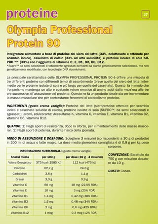 proteine                                                                                            37




Olympia Professional
Protein 90
Integratore alimentare a base di proteine del siero del latte (33%, delattosate e ottenute per
scambio ionico), caseinato di calcio (33% ad alta solubilità) e proteine isolare di soia SU-
PRO™* (33%) con l’aggiunta di vitamina C, E, B1, B2, B6, B12.
*Supro™ da semi selezionati e totalmente sgrassati derivanti da piante geneticamente selezionate, ma non
geneticamente modificate, con tecnologie DNA ricombinanti.

La principale caratteristica delle OLYMPIA PROFESSIONAL PROTEIN 90 è offrire una miscela di
tre differenti proteine con differenti tempi di assorbimento (breve quello del siero del latte, inter-
medio per le proteine isolate di soia e più lungo per quelle del caseinato). Questo fa in modo che
l’organismo mantenga un alto e costante valore ematico di amino acidi dalla mezz’ora alle tre
ore successive all’assunzione del prodotto. Questo ne fa un prodotto ideale sia per incrementare
la massa muscolare che per contrastarne fenomeni di catabolismo proteico.

INGREDIENTI (gusto crema vaniglia): Proteine del latte (sieroproteine ottenute per scambio
ionico e caseinato solubile di calcio), proteine isolate di soia (SUPRO™, da semi selezionati e
sgrassati), aromi, edulcorante: Acesulfame K, vitamina C, vitamina E, vitamina B1, vitamina B2,
vitamina B6, vitamina B12.

QUANDO: 1) Negli sport di resistenza, dopo lo sforzo, per il mantenimento delle masse musco-
lari. 2) Negli sport di potenza, durante l’arco della giornata.

MODO DI ASSUNZIONE E DOSAGGIO: Sciogliere 3 misurini (corrispondenti a 30 g di prodotto)
in 200 ml di acqua o latte magro. La dose media giornaliera consigliata è di 0,8 g per kg peso
                                                                  corporeo.
         INFORMAZIONI NUTRIZIONALI (gusto crema vaniglia)
                                                                          CONFEZIONE: Barattolo da
  Analisi media          per 100 g         per dose (30 g - 3 misurini)
                                                                          750 g con misurino dosato-
 Valore Energetico   373 kcal (1585 kJ)         112 kcal (476 kJ)         re da 10 g.
     Proteine              82,7 g                    24,8 g
                                                                          GUSTO: Cacao.
    Carboidrati             3,8 g                     1,1 g
      Grassi                3,0 g                     0,9 g
    Vitamina C             60 mg               18 mg (22,5% RDA)
    Vitamina E             10 mg                3 mg (25% RDA)
   Vitamina B1             1,4 mg              0,42 mg (38% RDA)
   Vitamina B2             1,6 mg              0,48 mg (34% RDA)
   Vitamina B6              2 mg               0,6 mg (42% RDA)
   Vitamina B12            1 mcg               0,3 mcg (12% RDA)
 