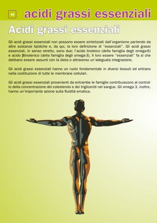 40
          acidi grassi essenziali
Acidi grassi essenziali
Gli acidi grassi essenziali non possono essere sintetizzati dall’organismo partendo da
altre sostanze lipidiche e, da qui, la loro definizione di “essenziali”. Gli acidi grassi
essenziali, in senso stretto, sono due: l’acido linoleico (della famiglia degli omega-6)
e acido β-linolenico (della famiglia degli omega-3). Il loro essere “essenziali” fa sì che
debbano essere assunti con la dieta o attraverso un’adeguata integrazione.

Gli acidi grassi essenziali hanno un ruolo fondamentale in diversi tessuti ed entrano
nella costituzione di tutte le membrane cellulari.

Gli acidi grassi essenziali provenienti da entrambe le famiglie contribuiscono al control-
lo della concentrazione del colesterolo e dei trigliceridi nel sangue. Gli omega 3, inoltre,
hanno un’importante azione sulla fluidità ematica.
 