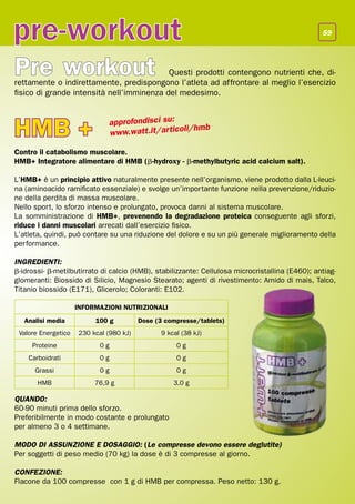 pre-workout                                                                                      59




Pre workout                                Questi prodotti contengono nutrienti che, di-
rettamente o indirettamente, predispongono l’atleta ad affrontare al meglio l’esercizio
fisico di grande intensità nell’imminenza del medesimo.



HMB +                         approfondisci su:
                              www.watt.it/ar ticoli
                                                    /hmb

Contro il catabolismo muscolare.
HMB+ Integratore alimentare di HMB (b-hydroxy - b-methylbutyric acid calcium salt).

L’HMB+ è un principio attivo naturalmente presente nell’organismo, viene prodotto dalla L-leuci-
na (aminoacido ramificato essenziale) e svolge un’importante funzione nella prevenzione/riduzio-
ne della perdita di massa muscolare.
Nello sport, lo sforzo intenso e prolungato, provoca danni al sistema muscolare.
La somministrazione di HMB+, prevenendo la degradazione proteica conseguente agli sforzi,
riduce i danni muscolari arrecati dall’esercizio fisico.
L’atleta, quindi, può contare su una riduzione del dolore e su un più generale miglioramento della
performance.

INGREDIENTI:
b-idrossi- b-metilbutirrato di calcio (HMB), stabilizzante: Cellulosa microcristallina (E460); antiag-
glomeranti: Biossido di Silicio, Magnesio Stearato; agenti di rivestimento: Amido di mais, Talco,
Titanio biossido (E171), Glicerolo; Coloranti: E102.

                     INFORMAZIONI NUTRIZIONALI
   Analisi media          100 g          Dose (3 compresse/tablets)
 Valore Energetico   230 kcal (980 kJ)         9 kcal (38 kJ)
     Proteine              0g                       0g
    Carboidrati            0g                       0g
      Grassi               0g                       0g
       HMB                76,9 g                   3,0 g

QUANDO:
60-90 minuti prima dello sforzo.
Preferibilmente in modo costante e prolungato
per almeno 3 o 4 settimane.

MODO DI ASSUNZIONE E DOSAGGIO: (Le compresse devono essere deglutite)
Per soggetti di peso medio (70 kg) la dose è di 3 compresse al giorno.

CONFEZIONE:
Flacone da 100 compresse con 1 g di HMB per compressa. Peso netto: 130 g.
 