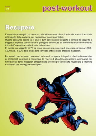 64
                                     post-workout

Recupero
L’esercizio prolungato produce un catabolismo muscolare dovuto sia a microtraumi sia
all’impiego delle proteine dei muscoli per scopi energetici.
Questo consumo oscilla tra il 6% e il 12% delle calorie utilizzate e cambia da soggetto a
soggetto: dipende dalle scorte di glicogeno contenute all’interno del muscolo e soprat-
tutto dall’intensità e dalla durata dello sforzo.
In media, un soggetto di 75 kg circa, con un’ora e mezza di esercizio consuma 1300 -
1500 kcal, il 10% delle quali però verrebbe attinto dalle proteine muscolari.

Per questo motivo sono necessari, in fase di recupero, integratori che forniscano oltre
ai carboidrati destinati a ripristinare le riserve di glicogeno muscolare, aminoacidi per
rimediare ai danni muscolari arrecati dallo sforzo e per la crescita muscolare e vitamine
e minerali per reintegrare quelli persi.
 